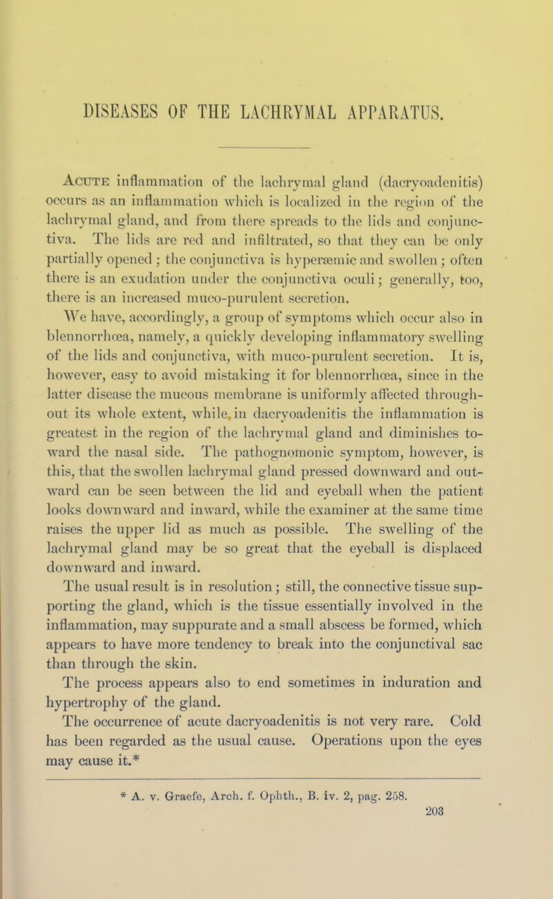 DISEASES OF THE LACHRYMAL APPARATUS. Acute inflammation of the lachrymal gland (dacryoadenitis) occurs as an inflammation which is localized in the region of the lachrymal gland, and from there spreads to the lids and conjunc- tiva. The lids are red and infiltrated, so that they can be only partially opened ; the conjunctiva is hyperaemic and swollen ; often there is an exudation under the conjunctiva oculi; generally, too, there is an increased muco-purulent secretion. We have, accordingly, a group of symptoms which occur also in blennorrhoea, namely, a quickly developing inflammatory swelling of the lids and conjunctiva, with muco-purulent secretion. It is, however, easy to avoid mistaking it for blennorrhoea, since in the latter disease the mucous membrane is uniformly affected through- out its whole extent, while,in dacryoadenitis the inflammation is greatest in the region of the lachrymal gland and diminishes to- ward the nasal side. The pathognomonic symptom, however, is this, that the swollen lachrymal gland pressed downward and out- ward can be seen between the lid and eyeball when the patient looks downward and inward, while the examiner at the same time raises the upper lid as much as possible. The swelling of the lachrymal gland may be so great that the eyeball is displaced downward and inward. The usual result is in resolution ; still, the connective tissue sup- porting the gland, which is the tissue essentially involved in the inflammation, may suppurate and a small abscess be formed, which appears to have more tendency to break into the conjunctival sac than through the skin. The process appears also to end sometimes in induration and hypertrophy of the gland. The occurrence of acute dacryoadenitis is not very rare. Cold has been regarded as the usual cause. Operations upon the eyes may cause it.* * A. v. Graefe, Arch. f. Ophth., B. iv. 2, pag. 258.