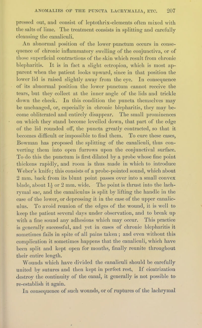 pressed out, and consist of leptothrix-elements often mixed with the salts of lime. The treatment consists in splitting and carefully cleansing the canaliculi. An abnormal position of the lower punctual occurs in conse- quence of chronic inflammatory swelling of the conjunctiva, or of those superficial contractions of the skin which result from chronic blepharitis. It is in fact a slight ectropion, which is most ap- parent when the patient looks upward, since in that position the lower lid is raised slightly away from the eye. In consequence of its abnormal position the lower punctilio cannot receive the tears, but they collect at the inner angle of the lids and trickle down the cheek. In this condition the puncta themselves may be unchanged, or, especially in chronic blepharitis, they may be- come obliterated and entirely disappear. The small prominences on which they stand become levelled down, that part of the edge of the lid rounded off, the puncta greatly contracted, so that it becomes difficult or impossible to find them. To cure these cases, Bowman has proposed the splitting of the canaliculi, thus con- verting them into open furrows upon the conjunctival surface. To do this the punctum is first dilated by a probe whose fine point thickens rapidly, and room is thus made in which to introduce Weber’s knife; this consists of a probe-pointed sound, which about 2 mm. back from its blunt point passes over into a small convex blade, about 1 ^ or 2 mm. wide. The point is thrust into the lach- rymal sac, and the canaliculus is split by lifting the handle in the case of the lower, or depressing it in the case of the upper canalic- ulus. To avoid reunion of the edges of the wound, it is well to keep the patient several days under observation, and to break up with a fine sound any adhesions which may occur. This practice is generally successful, and yet in cases of chronic blepharitis it sometimes fails in spite of all pains taken ; and even without this complication it sometimes happens that the canaliculi, which have been split and kept open for months, finally reunite throughout their entire length. Wounds which have divided the canaliculi should be carefully united by sutures and then kept in perfect rest. If cicatrization destroy the continuity of the canal, it generally is not possible to re-establish it again. In consequence of such wounds, or of ruptures of the lachrymal