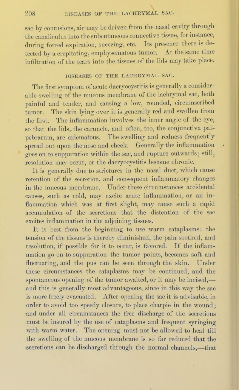 sac by contusions, air may be driven from the nasal cavity through the canaliculus into the subcutaneous connective tissue, for instance, during forced expiration, sneezing, etc. Its presence there is de- tected by a crepitating, emphysematous tumor. At the same time infiltration of the tears into the tissues of the lids may take place. DISEASES OF THE LACHRYMAL SAC. The first symptom of acute dacryocystitis is generally a consider- able swelling of the mucous membrane of the lachrymal sac, both painful and tender, and causing a low, rounded, circumscribed tumor. The skin lying over it is generally red and swollen from the first. The inflammation involves the inner angle of the eye, so that the lids,, the caruncle, and often, too, the conjunctiva pal- pebrarum, are cedematous. The swelling and redness frequently spread out upon the nose and cheek. Generally the inflammation goes on to suppuration within the sac, and rupture outwards; still, resolution may occur, or the dacryocystitis become chronic. It is generally due to strictures in the nasal duct, which cause retention of the secretion, and consequent inflammatory changes in the mucous membrane. Under these circumstances accidental causes, such as cold, may excite acute inflammation, or an in- flammation which was at first slight, may cause such a rapid accumulation of the secretions that the distention of the sac excites inflammation in the adjoining tissues. It is best from the beginning to use warm cataplasms: the tension of the tissues is thereby diminished, the pain soothed, and resolution, if possible for it to occur, is favored. If the inflam- mation go on to suppuration the tumor points, becomes soft and fluctuating, and the pus can be seen through the skin. Under these circumstances the cataplasms may be continued, and the spontaneous opening of the tumor awaited, or it may be incised,— and this is generally most advantageous, since in this way the sac is more freely evacuated. After opening the sac it is advisable, in order to avoid too speedy closure, to place charpie in the wound; and under all circumstances the free discharge of the secretions must be insured by the use of cataplasms and frequent syringing with warm water. The opening must not be allowed to heal till the swelling of the mucous membrane is so far reduced that the secretions can be discharged through the normal channels,—that