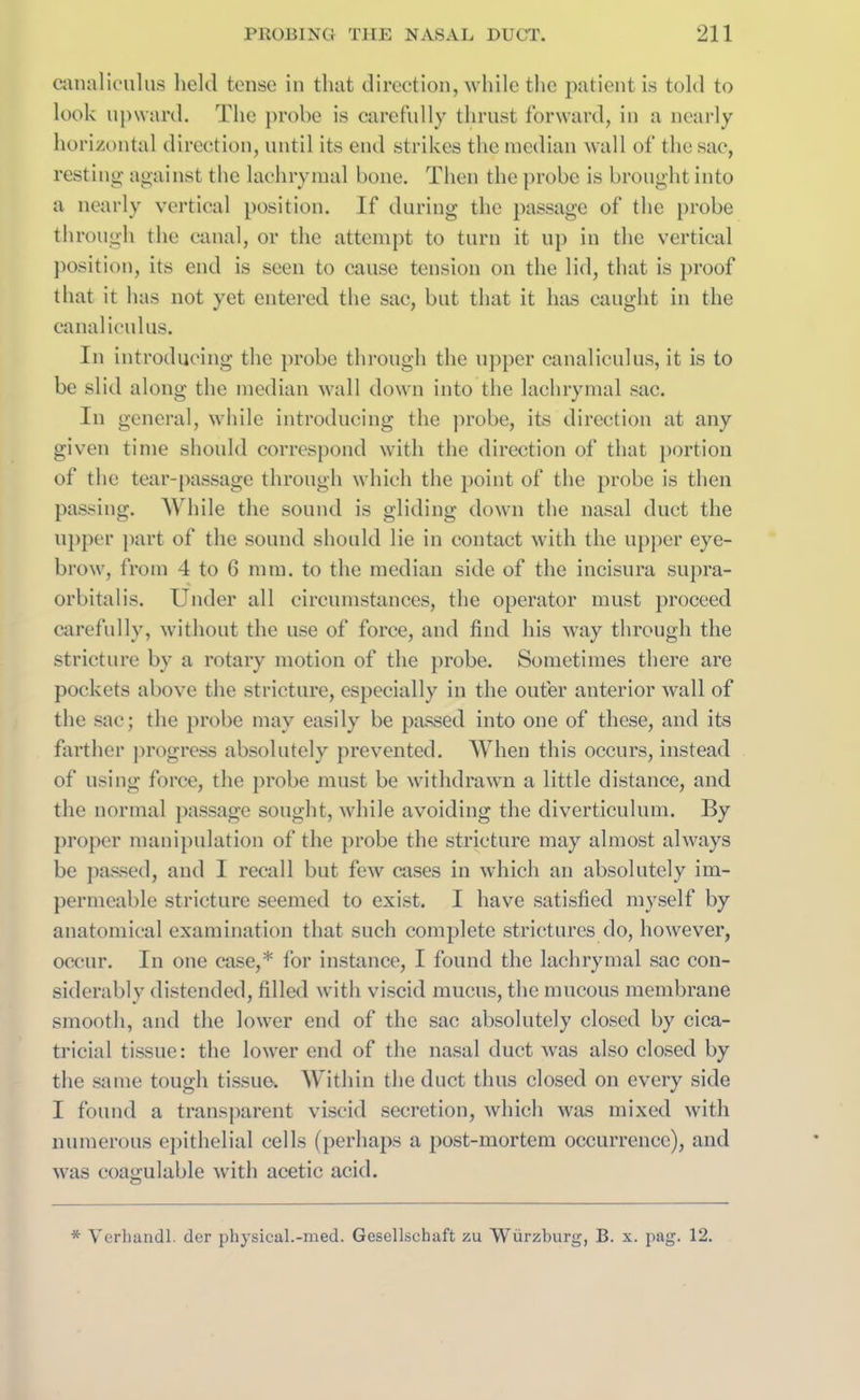 canaliculus held tense in that direction, while the patient is told to look upward. The probe is carefully thrust forward, in a nearly horizontal direction, until its end strikes the median wall of the sac, resting against the lachrymal bone. Then the probe is brought into a nearly vertical position. If during the passage of the probe through the canal, or the attempt to turn it up in the vertical position, its end is seen to cause tension on the lid, that is proof that it has not yet entered the sac, but that it has caught in the canaliculus. In introducing the probe through the upper canaliculus, it is to be slid along the median wall down into the lachrymal sac. In general, while introducing the probe, its direction at any given time should correspond with the direction of that portion of the tear-passage through which the point of the probe is then passing. While the sound is gliding down the nasal duct the upper part of the sound should lie in contact with the upper eye- brow, from 4 to G mm. to the median side of the incisura supra- orbital is. Under all circumstances, the operator must proceed carefully, without the use of force, and find his way through the stricture by a rotary motion of the probe. Sometimes there are pockets above the stricture, especially in the outer anterior wall of the sac; the probe may easily be passed into one of these, and its farther progress absolutely prevented. When this occurs, instead of using force, the probe must be withdrawn a little distance, and the normal passage sought, while avoiding the diverticulum. By proper manipulation of the probe the stricture may almost always be passed, and I recall but few cases in which an absolutely im- permeable stricture seemed to exist. I have satisfied myself by anatomical examination that such complete strictures do, however, occur. In one case,* for instance, I found the lachrymal sac con- siderably distended, filled with viscid mucus, the mucous membrane smooth, and the lower end of the sac absolutely closed by cica- tricial tissue: the lower end of the nasal duct was also closed by the same tough tissue. Within the duct thus closed on every side I found a transparent viscid secretion, which was mixed with numerous epithelial cells (perhaps a post-mortem occurrence), and was coagulable with acetic acid. * Verhandl. der physical.-med. Gesellschaft zu Wurzburg, B. x. pag. 12.