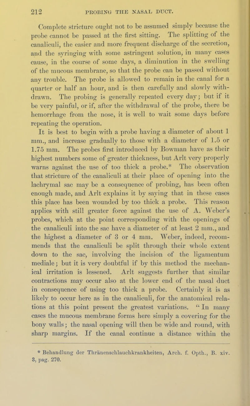 Complete stricture ought not to be assumed simply because the probe cannot be passed at the first sitting. The splitting of the canaliculi, the easier and more frequent discharge of the secretion, and the syringing with some astringent solution, in many cases cause, in the course of some days, a diminution in the swelling of the mucous membrane, so that the probe can be passed without any trouble. The probe is allowed to remain in the canal for a quarter or half an hour, and is then carefully and slowly with- drawn. The probing is generally repeated every day; but if it be very painful, or if, after the withdrawal of the probe, there be hemorrhage from the nose, it is well to wait some days before repeating the operation. It is best to begin with a probe having a diameter of about 1 mm., and increase gradually to those with a diameter of 1.5 or 1.75 mm. The probes first introduced by Bowman have as their highest numbers some of greater thickness, but Arlt very properly warns against the use of too thick a probe.* The observation that stricture of the canaliculi at their place of opening into the lachrymal sac may be a consequence of probing, has been often enough made, and Arlt explains it by saving that in these cases this place has been wounded by too thick a probe. This reason applies with still greater force against the use of A. Weber’s probes, which at the point corresponding with the openings of the canaliculi into the sac have a diameter of at least 2 mm., and the highest a diameter of 3 or 4 mm. Weber, indeed, recom- mends that the canaliculi be split through their whole extent down to the sac, involving the incision of the ligamentum mediale; but it is very doubtful if by this method the mechan- ical irritation is lessened. Arlt suggests further that similar contractions may occur also at the lower end of the nasal duct in consequence of using too thick a probe. Certainly it is as likely to occur here as in the canaliculi, for the anatomical rela- tions at this point present the greatest variations. “ In many cases the mucous membrane forms here simply a covering for the bony walls; the nasal opening will then be wide and round, with sharp margins. If the canal continue a distance within the * Behandlung der Thrlinenschlauchkrankheiten, Arch. f. Opth., B. xiv. 3, pag. 270.