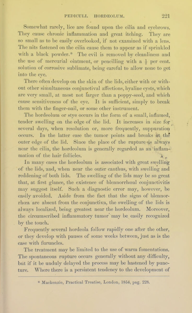 Somewhat rarely, lice are found upon the cilia and eyebrows. They cause chronic inflammation and great itching. They are so small as to be easily overlooked, if not examined with a lens. The nits fastened on the cilia cause them to appear as if sprinkled with a black powder.* The evil is removed by cleanliness and the use of mercurial ointment, or pencilling with a J per cent, solution of corrosive sublimate, being careful to allow none to get into the eye. There often develop on the skin of the lids, either with or with- out other simultaneous conjunctival affections, hyaline cysts, which are very small, at most not farger than a poppy-seed, and which cause sensitiveness of the eye. It is sufficient, simply to break them with the finger-nail, or some other instrument. The hordeolum or stye occurs in the form of a small, inflamed, tender swelling on the edge of the lid. It increases in size for several days, when resolution or, more frequently, suppuration occurs. In the latter case the tumor points and breaks at the outer edge of the lid. Since the place of the rupture*js always near the cilia, the hordeolum is generally regarded as an'inflam- mation of the hair follicles. X In many cases the hordeolum is associated with great swelling of the lids, and, when near the outer canthus, with swelling and reddening of both lids. The swelling of the lids may be so great that, at first glance, the existence of blennorrhoeal conjunctivitis may suggest itself. Such a diagnostic error may, however, be easily avoided. Aside from the fact that the signs of blennor- rhoea are absent from the conjunctiva, the swelling of the lids is always localized, being greatest near the hordeolum. Moreover, the circumscribed inflammatory tumor may be easily recognized by the touch. Frequently several hordeola follow rapidly one after the other, or they develop with pauses of some weeks between, just as is the case with furuncles. The treatment mav be limited to the use of warm fomentations. The spontaneous rupture occurs generally without any difficulty, but if it be unduly delayed the process may be hastened by punc- ture. Where there is a persistent tendency to the development of * Mackenzie, Practical Treatise, London, 1854, pag. 228.