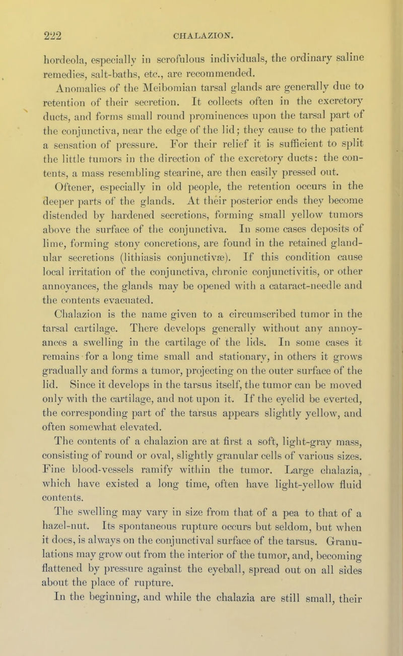 hordeola, especially in scrofulous individuals, the ordinary saline remedies, salt-baths, etc., are recommended. Anomalies of the Meibomian tarsal glands are generally due to retention of their secretion. It collects often in the excretory ducts, and forms small round prominences upon the tarsal part of the conjunctiva, near the edge of the lid; they cause to the patient a sensation of pressure. For their relief it is sufficient to split the little tumors in the direction of the excretory ducts: the con- tents, a mass resembling stearine, are then easily pressed out. Oftener, especially in old people, the retention occurs in the deeper parts of the glands. At their posterior ends they become distended by hardened secretions, forming small yellow tumors above the surface of the conjunctiva. In some cases deposits of lime, forming stony concretions, are found in the retained gland- ular secretions (1 ithiasis conjunctivse). If this condition cause local irritation of the conjunctiva, chronic conjunctivitis, or other annoyances, the glands may be opened with a cataract-needle and the contents evacuated. Chalazion is the name given to a circumscribed tumor in the tarsal cartilage. There develops generally without any annoy- ances a swelling in the cartilage of the lids. In some cases it remains for a long time small and stationary, in others it grows gradually and forms a tumor, projecting on the outer surface of the lid. Since it develops in the tarsus itself, the tumor can be moved only with the cartilage, and not upon it. If the eyelid be everted, the corresponding part of the tarsus appears slightly yellow, and often somewhat elevated. The contents of a chalazion are at first a soft, light-gray mass, consisting of round or oval, slightly granular cells of various sizes. Fine blood-vessels ramifv within the tumor. Lanre chalazia, which have existed a long time, often have light-yellow fluid contents. The swelling may vary in size from that of a pea to that of a hazel-nut. Its spontaneous rupture occurs but seldom, but when it does, is always on the conjunctival surface of the tarsus. Granu- lations may grow out from the interior of the tumor, and, becoming flattened by pressure against the eyeball, spread out on all sides about the place of rupture. In the beginning, and while the chalazia are still small, their