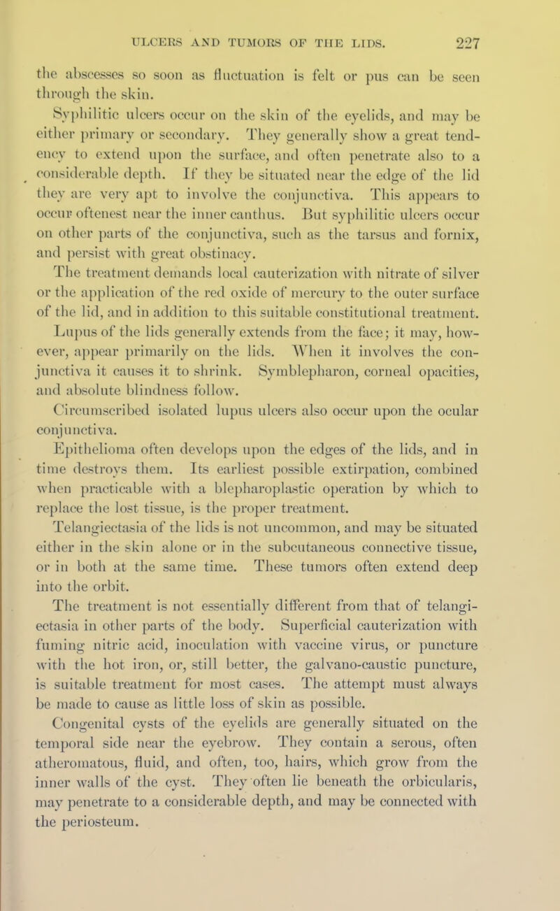 the abscesses so soon as fluctuation is felt or pus can be seen through the skin. Syphilitic ulcers occur on the skin of the eyelids, and may be either primary or secondary. They generally show a great tend- ency to extend upon the surface, and often penetrate also to a considerable depth. If they be situated near the edge of the lid they are very apt to involve the conjunctiva. This appears to occur oftenest near the inner canthus. But syphilitic ulcers occur on other parts of the conjunctiva, such as the tarsus and fornix, and persist with great obstinacy. The treatment demands local cauterization with nitrate of silver or the application of the red oxide of mercury to the outer surface of the lid, and in addition to this suitable constitutional treatment. Lupus of the lids generally extends from the face; it may, how- ever, appear primarily on the lids. When it involves the con- junctiva it causes it to shrink. Symblepharon, corneal opacities, and absolute blindness follow. Circumscribed isolated lupus ulcers also occur upon the ocular conjunctiva. Epithelioma often develops upon the edges of the lids, and in time destroys them. Its earliest possible extirpation, combined when practicable with a blepharoplastic operation by which to replace the lost tissue, is the proper treatment. Telangiectasia of the lids is not uncommon, and may be situated either in the skin alone or in the subcutaneous connective tissue, or in both at the same time. These tumors often extend deep into the orbit. The treatment is not essentially different from that of telangi- ectasia in other parts of the body. Superficial cauterization with fuming nitric acid, inoculation with vaccine virus, or puncture with the hot iron, or, still better, the galvano-caustic puncture, is suitable treatment for most cases. The attempt must always be made to cause as little loss of skin as possible. Congenital cysts of the eyelids are generally situated on the temporal side near the eyebrow. They contain a serous, often atheromatous, fluid, and often, too, hairs, which grow from the inner walls of the cyst. They often lie beneath the orbicularis, may penetrate to a considerable depth, and may be connected with the periosteum.