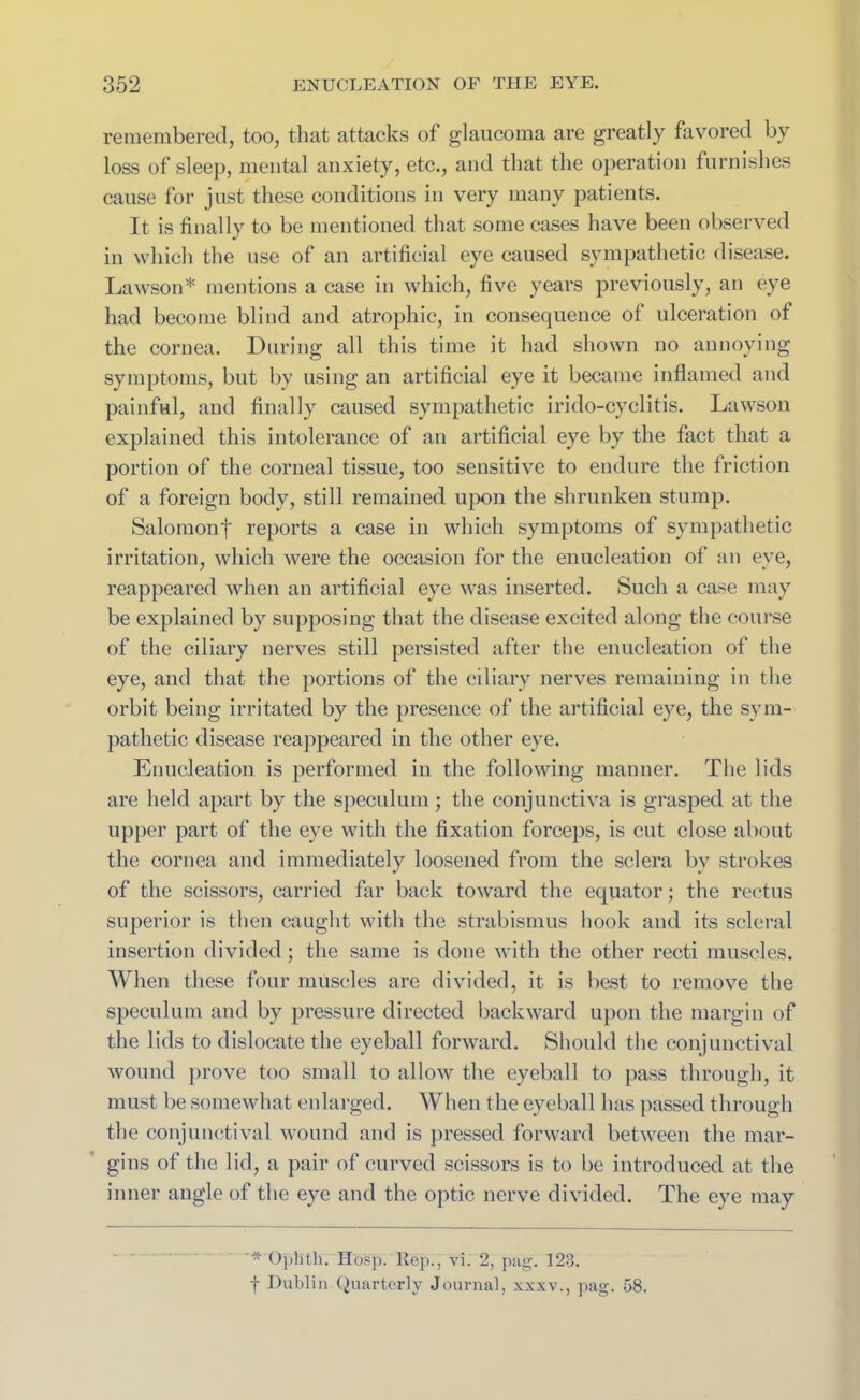 remembered, too, that attacks of glaucoma are greatly favored by loss of sleep, mental anxiety, etc., and that the operation furnishes cause for just these conditions in very many patients. It is finally to be mentioned that some cases have been observed in which the use of an artificial eye caused sympathetic disease. Lawson* mentions a case in which, five years previously, an eye had become blind and atrophic, in consequence of ulceration of the cornea. During all this time it had shown no annoying symptoms, but by using an artificial eye it became inflamed and painful, and finally caused sympathetic irido-cyclitis. Lawson explained this intolerance of an artificial eye by the fact that a portion of the corneal tissue, too sensitive to endure the friction of a foreign body, still remained upon the shrunken stump. Salomonf reports a case in which symptoms of sympathetic irritation, which were the occasion for the enucleation of an eye, reappeared when an artificial eye was inserted. Such a case may be explained by supposing that the disease excited along the course of the ciliary nerves still persisted after the enucleation of the eye, and that the portions of the ciliary nerves remaining in the orbit being irritated by the presence of the artificial eye, the sym- pathetic disease reappeared in the other eye. Enucleation is performed in the following manner. The lids are held apart by the speculum; the conjunctiva is grasped at the upper part of the eye with the fixation forceps, is cut close about the cornea and immediately loosened from the sclera bv strokes of the scissors, carried far back toward the equator; the rectus superior is then caught with the strabismus hook and its scleral insertion divided; the same is done with the other recti muscles. When these four muscles are divided, it is best to remove the speculum and by pressure directed backward upon the margin of the lids to dislocate the eyeball forward. Should the conjunctival wound prove too small to allow the eyeball to pass through, it must be somewhat enlarged. When the eyeball has passed through the conjunctival wound and is pressed forward between the mar- gins of the lid, a pair of curved scissors is to be introduced at the inner angle of the eye and the optic nerve divided. The eye may * Oplitli. Hosp. Rep., vi. 2, pag. 123. f Dublin Quarterly Journal, xxxv., pag. 58.