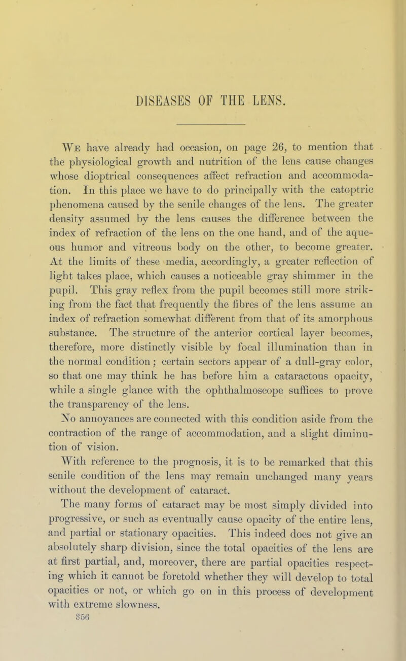 DISEASES OF THE LENS. We have already had occasion, on page 26, to mention that the physiological growth and nutrition of the lens cause changes whose dioptrical consequences affect refraction and accommoda- tion. In this place we have to do principally with the catoptric phenomena caused by the senile changes of the lens. The greater density assumed by the lens causes the difference between the index of refraction of the lens on the one hand, and of the aque- ous humor and vitreous body on the other, to become greater. At the limits of these media, accordingly, a greater reflection of light takes place, which causes a noticeable gray shimmer in the pupil. This gray reflex from the pupil becomes still more strik- ing from the fact that frequently the fibres of the lens assume an index of refraction somewhat different from that of its amorphous substance. The structure of the anterior cortical layer becomes, therefore, more distinctly visible by focal illumination than in the normal condition; certain sectors appear of a dull-gray color, so that one may think he has before him a cataractous opacity, while a single glance with the ophthalmoscope suffices to prove the transparency of the lens. No annoyances are connected with this condition aside from the contraction of the range of accommodation, and a slight diminu- tion of vision. With reference to the prognosis, it is to be remarked that this senile condition of the lens may remain unchanged many years without the development of cataract. The many forms of cataract may be most simply divided into progressive, or such as eventually cause opacity of the entire lens, and partial or stationary opacities. This indeed does not give an absolutely sharp division, since the total opacities of the lens are at first partial, and, moreover, there are partial opacities respect- ing which it cannot be foretold whether they will develop to total opacities or not, or which go on in this process of development with extreme slowness.