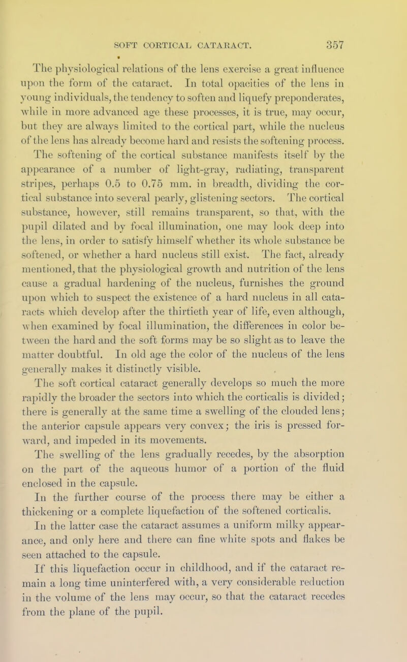 The physiological relations of the lens exercise a great influence upon the form of the cataract. In total opacities of the lens in young individuals, the tendency to soften and liquefy preponderates, while in more advanced age these processes, it is true, may occur, but they are always limited to the cortical part, while the nucleus of the lens has already become hard and resists the softening process. The softening of the cortical substance manifests itself by the appearance of a number of light-gray, radiating, transparent stripes, perhaps 0.5 to 0.75 mm. in breadth, dividing the cor- tical substance into several pearly, glistening sectors. The cortical substance, however, still remains transparent, so that, with the pupil dilated and by focal illumination, one may look deep into the lens, in order to satisfy himself whether its whole substance be softened, or whether a hard nucleus still exist. The fact, already mentioned, that the physiological growth and nutrition of the lens cause a gradual hardening of the nucleus, furnishes the ground upon which to suspect the existence of a hard nucleus in all cata- racts which develop after the thirtieth year of life, even although, when examined by focal illumination, the differences in color be- tween the hard and the soft forms may be so slight as to leave the matter doubtful. In old age the color of the nucleus of the lens generally makes it distinctly visible. The soft cortical cataract generally develops so much the more rapidly the broader the sectors into which the corticalis is divided; there is generally at the same time a swelling of the clouded lens; the anterior capsule appears very convex; the iris is pressed for- ward, and impeded in its movements. The swelling of the lens gradually recedes, by the absorption on the part of the aqueous humor of a portion of the fluid enclosed in the capsule. In the further course of the process there may be either a thickening or a complete liquefaction of the softened corticalis. In the latter case the cataract assumes a uniform milky appear- ance, and only here and there can fine white spots and flakes be seen attached to the capsule. If this liquefaction occur in childhood, and if the cataract re- main a long time uninterfered with, a very considerable reduction in the volume of the lens may occur, so that the cataract recedes from the plane of the pupil.