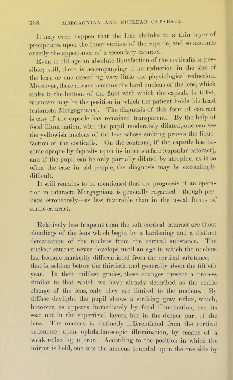 It may even happen that the lens shrinks to a thin lavei of precipitates upon the inner surface of the capsule, and so assumes exactly the appearance of a secondary cataract. Even in old age an absolute liquefaction of the corticalis is pos- sible; still, there is accompanying it no reduction in the size of the lens, or one exceeding very little the physiological reduction. Moreover, there always remains the hard nucleus of the lens, which sinks to the bottom of the fluid with which the capsule is filled, whatever may be the position in which the patient holds his head (cataracta Morgagni an a). The diagnosis of this form of cataract is easy if the capsule has remained transparent. By the help of focal illumination, with the pupil moderately dilated,-one can see the yellowish nucleus of the lens whose sinking proves the lique- faction of the corticalis. On the contrary, if the capsule has be- come opaque by deposits upon its inner surface (capsular cataract), and if the pupil can be only partially dilated by atropine, as is so often the case in old people, the diagnosis may be exceedingly difficult. It still remains to be mentioned that the prognosis of an opera- tion in cataracta Morgagniana is generally regarded—though per- haps erroneously—as less favorable than in the usual forms of senile cataract. Relatively less frequent than the soft cortical cataract are those cloudings of the lens which begin by a hardening and a distinct demarcation of the nucleus from the cortical substance. The nuclear cataract never develops until an age in which the nucleus has become markedly differentiated from the cortical substance,— that is, seldom before the thirtieth, and generally about the fiftieth year. In their mildest grades, these changes present a process similar to that which we have already described as the senile change of the lens, only they are limited to the nucleus. By diffuse daylight the pupil shows a striking gray reflex, which, however, as appears immediately by focal illumination, has its seat not in the superficial layers, but in the deeper part of the lens. The nucleus is distinctly differentiated from the cortical substance, upon ophthalmoscopic illumination, by means of a weak reflecting mirror. According to the position in which the mirror is held, one sees the nucleus bounded upon the one side by