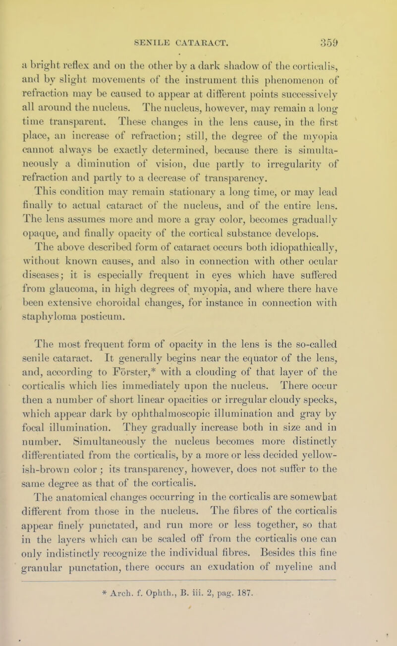 SEN ILE CATAR ACT. 35fl a bright reflex and on the other by a dark shadow of’ the cortical is, and by slight movements of’ the instrument this phenomenon ot‘ refraction may be caused to appear at different points successively all around the nucleus. The nucleus, however, may remain a long time transparent. These changes in the lens cause, in the first place, an increase of refraction; still, the degree of the myopia cannot always be exactly determined, because there is simulta- neously a diminution of vision, due partly to irregularity of refraction and partly to a decrease of transparency. This condition may remain stationary a long time, or may lead finally to actual cataract of the nucleus, and of the entire lens. The lens assumes more and more a gray color, becomes gradually opaque, and finally opacity of the cortical substance develops. The above described form of cataract occurs both idiopathicallv, without known causes, and also in connection with other ocular diseases; it is especially frequent in eyes which have suffered from glaucoma, in high degrees of myopia, and where there have been extensive choroidal changes, for instance in connection with staphyloma posticu m. The most frequent form of opacity in the lens is the so-called senile cataract. It generally begins near the equator of the lens, and, according to Forster,* with a clouding of that layer of the corticalis which lies immediately upon the nucleus. There occur then a number of short linear opacities or irregular cloudy specks, which appear dark by ophthalmoscopic illumination and gray by focal illumination. They gradually increase both in size and in number. Simultaneously the nucleus becomes more distinctly differentiated from the corticalis, by a more or less decided yellow- ish-brown color ; its transparency, however, does not suffer to the same degree as that of the corticalis. The anatomical changes occurring in the corticalis are somewhat different from those in the nucleus. The fibres of the corticalis appear finely punctated, and run more or less together, so that in the layers which can be sealed off from the corticalis one can only indistinctly recognize the individual fibres. Besides this fine granular punctation, there occurs an exudation of myeline and