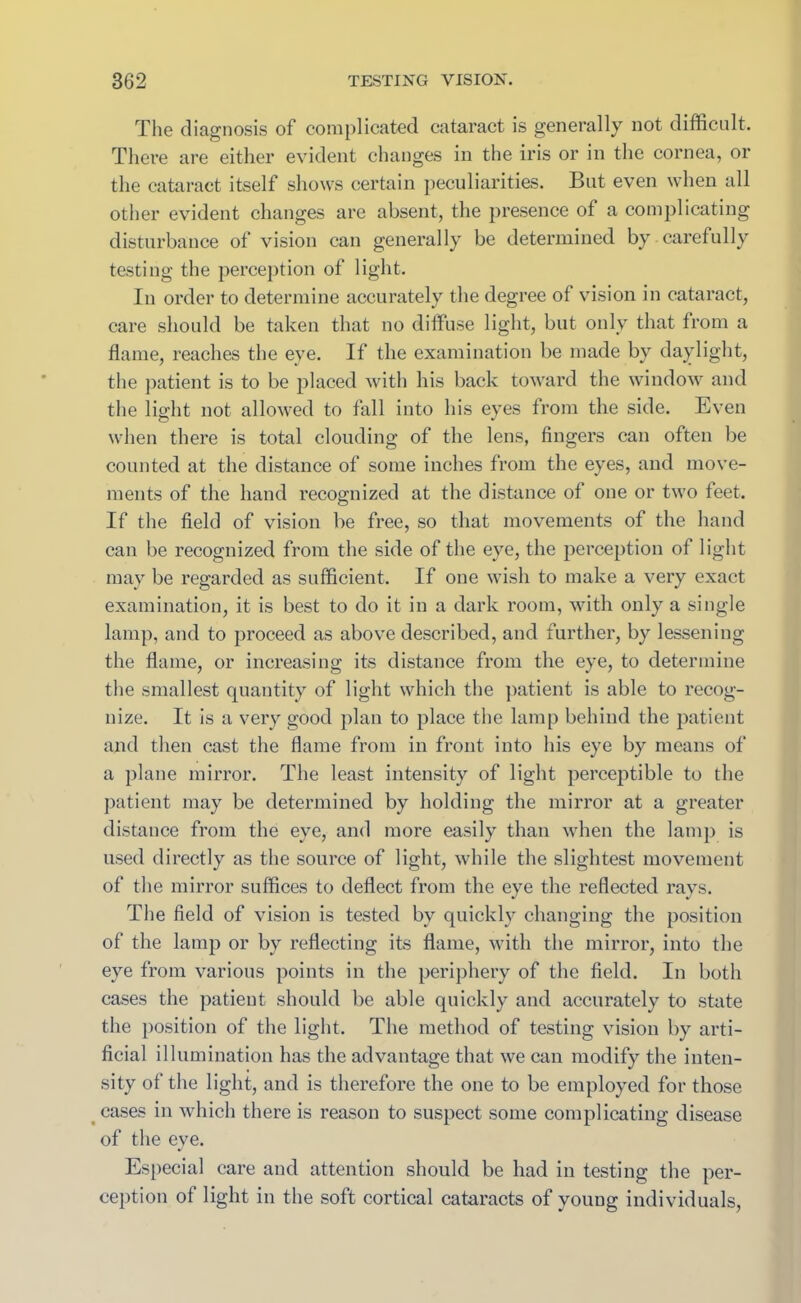 The diagnosis of complicated cataract is generally not difficult. There are either evident changes in the iris or in the cornea, or the cataract itself shows certain peculiarities. But even when all other evident changes are absent, the presence of a complicating disturbance of vision can generally be determined by carefully testing the perception of light. In order to determine accurately the degree of vision in cataract, care should be taken that no diffuse light, but only that from a flame, reaches the eve. If the examination be made by daylight, the patient is to be placed with his back toward the window and the light not allowed to fall into his eyes from the side. Even when there is total clouding of the lens, fingers can often be counted at the distance of some inches from the eyes, and move- ments of the hand recognized at the distance of one or two feet. If the field of vision be free, so that movements of the hand can be recognized from the side of the eye, the perception of light may be regarded as sufficient. If one wish to make a very exact examination, it is best to do it in a dark room, with only a single lamp, and to proceed as above described, and further, by lessening the flame, or increasing its distance from the eye, to determine the smallest quantity of light which the patient is able to recog- nize. It is a very good plan to place the lamp behind the patient and then cast the flame from in front into his eye by means of a plane mirror. The least intensity of light perceptible to the patient may be determined by holding the mirror at a greater distance from the eye, and more easily than when the lamp is used directly as the source of light, while the slightest movement of the mirror suffices to deflect from the eye the reflected rays. The field of vision is tested bv quickly changing the position of the lamp or by reflecting its flame, with the mirror, into the eve from various points in the periphery of the field. In both cases the patient should be able quickly and accurately to state the position of the light. The method of testing vision by arti- ficial illumination has the advantage that we can modify the inten- sity of the light, and is therefore the one to be employed for those cases in which there is reason to suspect some complicating disease of the eve. Especial care and attention should be had in testing the per- ception of light in the soft cortical cataracts of young individuals,