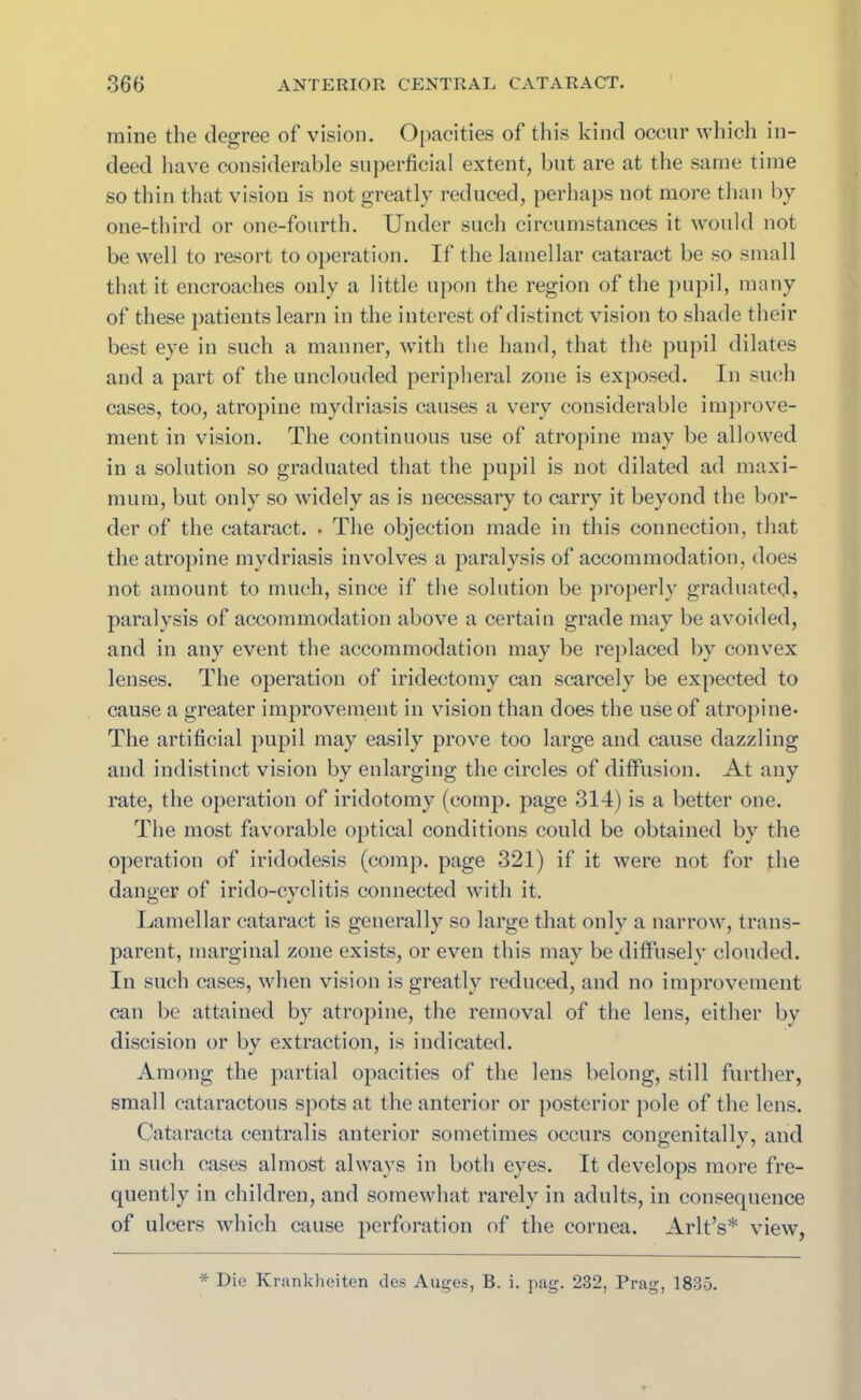 mine the degree of vision. Opacities of this kind occur which in- deed have considerable superficial extent, but are at the same time so thin that vision is not greatly reduced, perhaps not more than by one-third or one-fourth. Under such circumstances it would not be well to resort to operation. If the lamellar cataract be so small that it encroaches only a little upon the region of the pupil, many of these patients learn in the interest of distinct vision to shade their best eye in such a manner, with the hand, that the pupil dilates and a part of the unclouded peripheral zone is exposed. In such cases, too, atropine mydriasis causes a very considerable improve- ment in vision. The continuous use of atropine may be allowed in a solution so graduated that the pupil is not dilated ad maxi- mum, but only so widely as is necessary to carry it beyond the bor- der of the cataract. . The objection made in this connection, that the atropine mydriasis involves a paralysis of accommodation, does not amount to much, since if the solution be properly graduated, paralysis of accommodation above a certain grade may be avoided, and in any event the accommodation may be replaced by convex lenses. The operation of iridectomy can scarcely be expected to cause a greater improvement in vision than does the use of atropine- The artificial pupil may easily prove too large and cause dazzling and indistinct vision by enlarging the circles of diffusion. At any rate, the operation of iridotomy (comp, page 314) is a better one. The most favorable optical conditions could be obtained by the operation of iridodesis (comp, page 321) if it were not for the danger of irido-cyclitis connected with it. Lamellar cataract is generally so large that only a narrow, trans- parent, marginal zone exists, or even this may be diffusely clouded. In such cases, when vision is greatly reduced, and no improvement can be attained by atropine, the removal of the lens, either by discision or by extraction, is indicated. Among the partial opacities of the lens belong, still further, small cataractous spots at the anterior or posterior pole of the lens. Cataracta centralis anterior sometimes occurs congenitally, and in such cases almost always in both eyes. It develops more fre- quently in children, and somewhat rarely in adults, in consequence of ulcers which cause perforation of the cornea. Arlt’s* view, * Die Krankheiten des Auges, B. i. pag. 232, Prag, 1835.