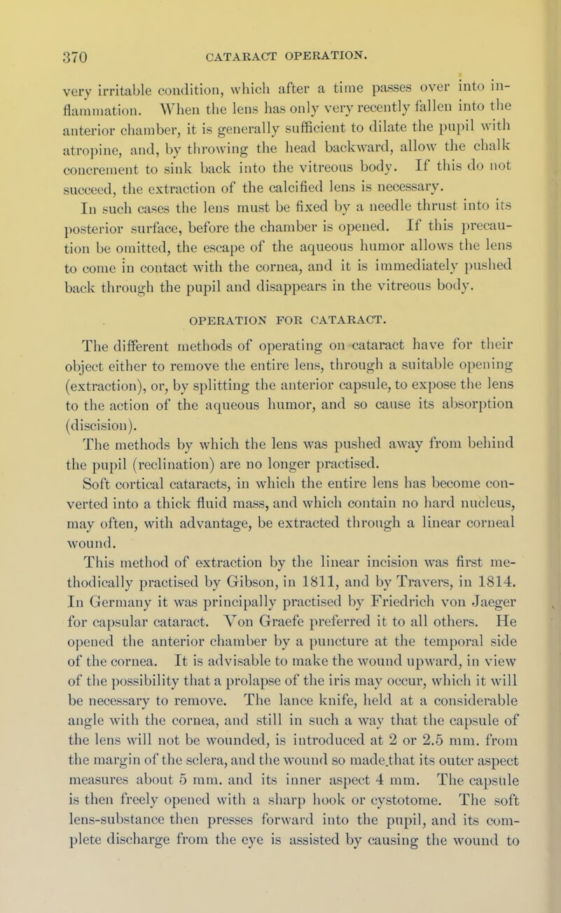very irritable condition, which after a time passes ovei into in- flammation. When the lens has only very recently fallen into the anterior chamber, it is generally sufficient to dilate the pupil with atropine, and, by throwing the head backward, allow the chalk concrement to sink back into the vitreous body. It this do not succeed, the extraction of the calcified lens is necessary. In such cases the lens must be fixed by a needle thrust into its posterior surface, before the chamber is opened. If this precau- tion be omitted, the escape of the aqueous humor allows the lens to come in contact with the cornea, and it is immediately pushed back through the pupil and disappears in the vitreous body. OPERATION FOR CATARACT. The different methods of operating on cataract have for their object either to remove the entire lens, through a suitable opening (extraction), or, by splitting the anterior capsule, to expose the lens to the action of the aqueous humor, and so cause its absorption (discision). The methods by which the lens was pushed away from behind the pupil (reclination) are no longer practised. Soft cortical cataracts, in which the entire lens has become con- verted into a thick fluid mass, and which contain no hard nucleus, may often, with advantage, be extracted through a linear corneal wound. This method of extraction by the linear incision was first me- thodically practised by Gibson, in 1811, and by Travers, in 1814. In Germany it was principally practised by Friedrich von Jaeger for capsular cataract. Von Graefe preferred it to all others. He opened the anterior chamber by a puncture at the temporal side of the cornea. It is advisable to make the wound upward, in view of the possibility that a prolapse of the iris may occur, which it will be necessary to remove. The lance knife, held at a considerable angle with the cornea, and still in such a way that the capsule of the lens will not be wounded, is introduced at 2 or 2.5 mm. from the margin of the sclera, and the wound so made.that its outer aspect measures about 5 mm. and its inner aspect 4 mm. The capsule is then freely opened with a sharp hook or cystotome. The soft lens-substance then presses forward into the pupil, and its com- plete discharge from the eye is assisted by causing the wound to