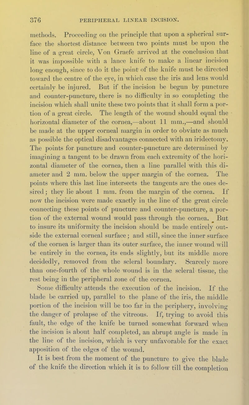 methods. Proceeding on the principle that upon a spherical sur- face the shortest distance between two points must be upon the line of a great circle, ATon Graefe arrived at the conclusion that it was impossible with a lance knife to make a linear incision long enough, since to do it the point of the knife must be directed toward the centre of the eye, in which case the iris and lens would certainly be injured. But if the incision be begun by puncture and counter-puncture, there is no difficulty in so completing the incision which shall unite these two points that it shall form a por- tion of a great circle. The length of the wound should equal the horizontal diameter of the cornea,—-about 11 mm.,—and should be made at the upper corneal margin in order to obviate as much as possible the optical disadvantages connected with an iridectomy. The points for puncture and counter-puncture are determined by imagining a tangent to be drawn from each extremity of the hori- zontal diameter of the cornea, then a line parallel with this di- ameter and 2 mm. below the upper margin of the cornea. The points where this last line intersects the tangents are the ones de- sired ; they lie about 1 mm. from the margin of the cornea. If now the incision were made exactly in the line of the great circle connecting these points of puncture and counter-puncture, a por- tion of the external wound would pass through the cornea. But to insure its uniformity the incision should be made entirely out- side the external corneal surface; and still, since the inner surface of the cornea is larger than its outer surface, the inner wound will be entirely in the cornea, its ends slightly, but its middle more decidedly, removed from the scleral boundary. Scarcely more than one-fourth of the whole wound is in the scleral tissue, the rest being in the peripheral zone of the cornea. Some difficulty attends the execution of the incision. If the blade be carried up, parallel to the plane of the iris, the middle portion of the incision will be too far in the periphery, involving the danger of prolapse of the vitreous. If, trying to avoid this fault, the edge of the knife be turned somewhat forward when the incision is about half completed, an abrupt angle is made in the line of the incision, which is very unfavorable for the exact apposition of the edges of the wound. It is best from the moment of the puncture to give the blade of the knife the direction which it is to follow till the completion
