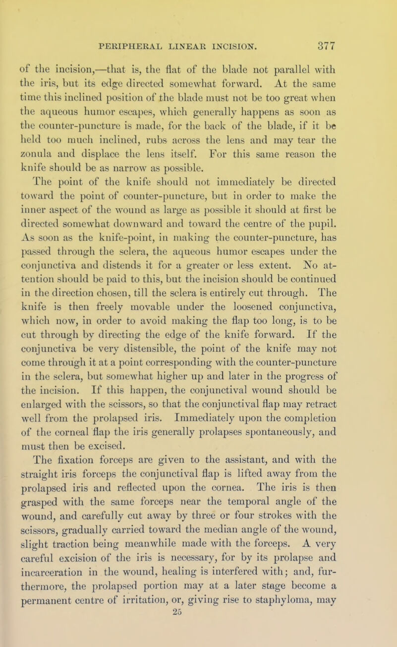 of the incision,—that is, the flat of the blade not parallel with the iris, but its edge directed somewhat forward. At the same time this inclined position of the blade must not be too great when the aqueous humor escapes, which generally happens as soon as the counter-puncture is made, for the back of the blade, if it be held too much inclined, rubs across the lens and may tear the zonula and displace the lens itself. For this same reason the knife should be as narrow as possible. The point of the knife should not immediately be directed toward the point of counter-puncture, but in order to make the inner aspect of the wound as large as possible it should at first be directed somewhat downward and toward the centre of the pupil. As soon as the knife-point, in making the counter-puncture, has passed through the sclera, the aqueous humor escapes under the conjunctiva and distends it for a greater or less extent. No at- tention should be paid to this, but the incision should be continued in the direction chosen, till the sclera is entirely cut through. The knife is then freely movable under the loosened conjunctiva, which now, in order to avoid making the flap too long, is to be cut through by directing the edge of the knife forward. If the conjunctiva be very distensible, the point of the knife may not come through it at a point corresponding with the counter-puncture in the sclera, but somewhat higher up and later in the progress of the incision. If this happen, the conjunctival wound should be enlarged with the scissors, so that the conjunctival flap may retract well from the prolapsed iris. Immediately upon the completion of the corneal flap the iris generally prolapses spontaneously, and must then be excised. The fixation forceps are given to the assistant, and with the straight iris forceps the conjunctival flap is lifted away from the prolapsed iris and reflected upon the cornea. The iris is then grasped with the same forceps near the temporal angle of the wound, and carefully cut away by three or four strokes with the scissors, gradually carried toward the median angle of the wound, slight traction being meanwhile made with the forceps. A very careful excision of the iris is necessary, for by its prolapse and incarceration in the wound, healing is interfered with; and, fur- thermore, the prolapsed portion may at a later stage become a permanent centre of irritation, or, giving rise to staphyloma, may 25