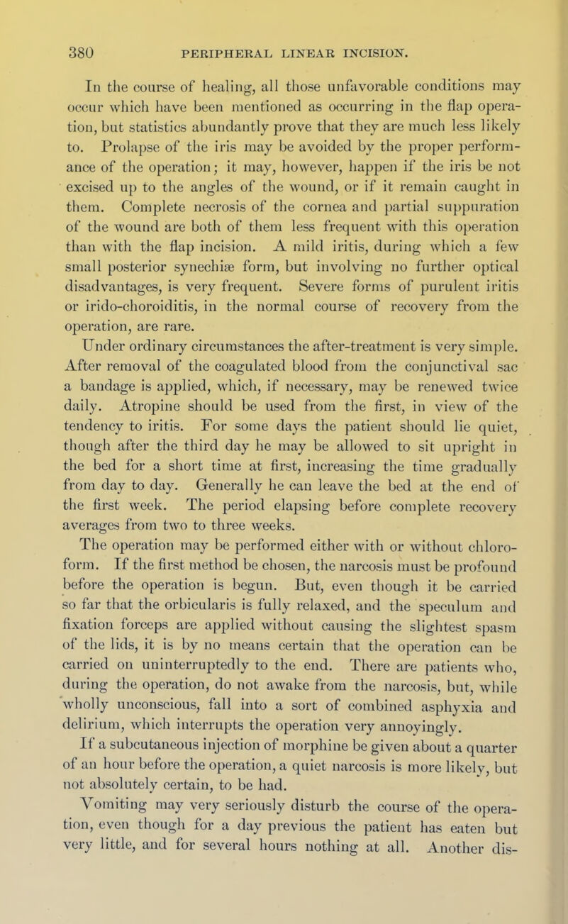 In the course of healing, all those unfavorable conditions may occur which have been mentioned as occurring in the flap opera- tion, but statistics abundantly prove that they are much less likely to. Prolapse of the iris may be avoided by the proper perform- ance of the operation; it may, however, happen if the iris be not excised up to the angles of the wound, or if it remain caught in them. Complete necrosis of the cornea and partial suppuration of the wound are both of them less frequent with this operation than with the flap incision. A mild iritis, during which a few small posterior synechise form, but involving no further optical disadvantages, is very frequent. Severe forms of purulent iritis or irido-choroiditis, in the normal course of recovery from the operation, are rare. Under ordinary circumstances the after-treatment is very simple. After removal of the coagulated blood from the conjunctival sac a bandage is applied, which, if necessary, may be renewed twice daily. Atropine should be used from the first, in view of the tendency to iritis. For some days the patient should lie quiet, though after the third day he may be allowed to sit upright in the bed for a short time at first, increasing the time gradually from day to day. Generally he can leave the bed at the end of the first week. The period elapsing before complete recovery averages from two to three weeks. The operation may be performed either with or without chloro- form. If the first method be chosen, the narcosis must be profound before the operation is begun. But, even though it be carried so far that the orbicularis is fully relaxed, and the speculum and fixation forceps are applied without causing the slightest spasm of the lids, it is by no means certain that the operation can be carried on uninterruptedly to the end. There are patients who, during the operation, do not awake from the narcosis, but, while wholly unconscious, fall into a sort of combined asphyxia and delirium, which interrupts the operation very annoyingly. If a subcutaneous injection of morphine be given about a quarter of an hour before the operation, a quiet narcosis is more likely, but not absolutely certain, to be had. Vomiting may very seriously disturb the course of the opera- tion, even though for a day previous the patient has eaten but very little, and for several hours nothing at all. Another dis-