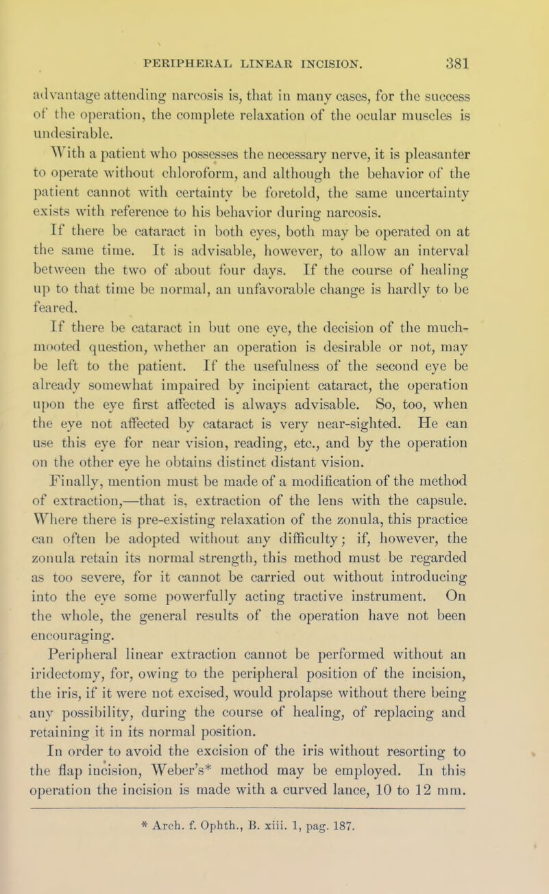 advantage attending narcosis is, that in many cases, for the success of tlie operation, the complete relaxation of the ocular muscles is undesirable. M ith a patient who possesses the necessary nerve, it is pleasanter to operate without chloroform, and although the behavior of the patient cannot with certainty be foretold, the same uncertainty exists with reference to his behavior during narcosis. If there be cataract in both eyes, both may be operated on at the same time. It is advisable, however, to allow an interval between the two of about four days. If the course of healing up to that time be normal, an unfavorable change is hardly to be feared. If there be cataract in but one eye, the decision of the much- mooted question, whether an operation is desirable or not, may be left to the patient. If the usefulness of the second eye be already somewhat impaired by incipient cataract, the operation upon the eye first affected is always advisable. So, too, when the eye not affected by cataract is very near-sighted. He can use this eye for near vision, reading, etc., and by the operation on the other eye he obtains distinct distant vision. Finally, mention must be made of a modification of the method of extraction,—that is, extraction of the lens with the capsule. Where there is pre-existing relaxation of the zonula, this practice can often be adopted without any difficulty; if, however, the zonula retain its normal strength, this method must be regarded as too severe, for it cannot be carried out without introducing into the eye some powerfully acting tractive instrument. On the whole, the general results of the operation have not been encouraging. Peripheral linear extraction cannot be performed without an iridectomy, for, owing to the peripheral position of the incision, the iris, if it were not excised, would prolapse without there being any possibility, during the course of healing, of replacing and retaining it in its normal position. In order to avoid the excision of the iris without resorting to the flap incision, Weber’s* method may be employed. In this operation the incision is made with a curved lance, 10 to 12 mm.