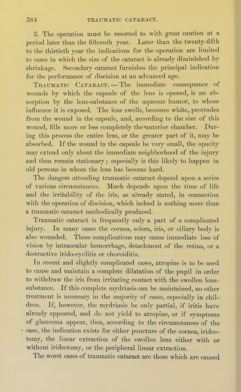 3. The operation must be resorted to with great caution at a period later than the fifteenth year. Later than the twenty-fifth to the thirtieth year the indications for the operation are limited to cases in which the size of the cataract is already diminished by shrinkage. Secondary cataract furnishes the principal indication for the performance of discision at an advanced age. Traumatic Cataract. — The immediate consequence of wounds by which the capsule of the lens is opened, is an ab- sorption by the lens-substance of the aqueous humor, to whose influence it is exposed. The lens swells, becomes white, protrudes from the wound in the capsule, and, according to the size of this wound, fills more or less completely the •’anterior chamber. Dur- ing this process the entire lens, or the greater part of it, may be absorbed. If the wound in the capsule be very small, the opacity may extend only about the immediate neighborhood of the injury and then remain stationary; especially is this likely to happen in old persons in whom the lens has become hard. The dangers attending traumatic cataract depend upon a series of various circumstances. Much depends upon the time of life and the irritability of the iris, as already stated, in connection with the operation of discision, which indeed is nothing more than a traumatic cataract methodically produced. Traumatic cataract is frequently only a part of a complicated injury. In many cases the cornea, sclera, iris, or ciliary body is also wounded. These complications may cause immediate loss of vision by intraocular hemorrhage, detachment of the retina, or a destructive irido-cyclitis or choroiditis. In recent and slightly complicated cases, atropine is to be used to cause and maintain a complete dilatation of the pupil in order to withdraw the iris from irritating contact with the swollen lens- substance. If this complete mydriasis can be maintained, no other treatment is necessary in the majority of cases, especially in chil- dren. If, however, the mydriasis be only partial, if iritis have already appeared, and do not yield to atropine, or if symptoms of glaucoma appear, then, according to the circumstances of the • case, the indication exists for either puncture of the cornea, iridec- tomy, the linear extraction of the swollen lens either with or without iridectomy, or the peripheral linear extraction. The worst cases of traumatic cataract are those which are caused