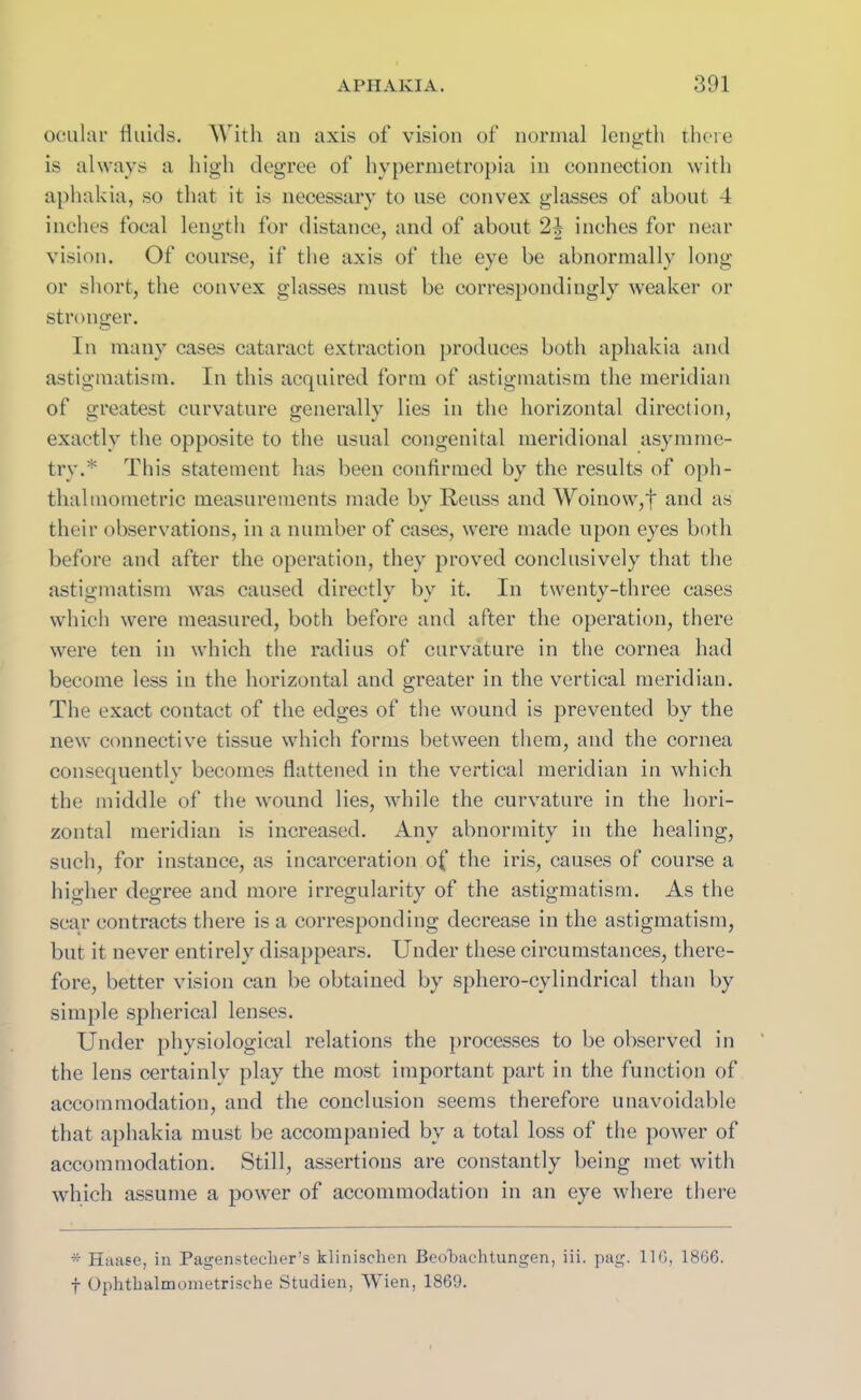 ocular fluids. With an axis of vision of normal length there is always a high degree of hypermetropia in connection with aphakia, so that it is necessary to use convex glasses of about 4 inches focal length for distance, and of about 24 inches for near vision. Of course, if the axis of the eye be abnormally long or short, the convex glasses must be correspondingly weaker or stronger. In many cases cataract extraction produces both aphakia and astigmatism. In this acquired form of astigmatism the meridian of greatest curvature generally lies in the horizontal direction, exactly the opposite to the usual congenital meridional asymme- try.* This statement has been confirmed by the results of oph- thalmometric measurements made by Reuss and Woinow,f and as their observations, in a number of cases, were made upon eyes both before and after the operation, they proved conclusively that the astigmatism was caused directly by it. In twenty-three cases which were measured, both before and after the operation, there were ten in which the radius of curvature in the cornea had become less in the horizontal and greater in the vertical meridian. The exact contact of the edges of the wound is prevented by the new connective tissue which forms between them, and the cornea consequently becomes flattened in the vertical meridian in which the middle of the wound lies, while the curvature in the hori- zontal meridian is increased. Any abnormity in the healing, such, for instance, as incarceration of the iris, causes of course a higher degree and more irregularity of the astigmatism. As the scar contracts there is a corresponding decrease in the astigmatism, but it never entirely disappears. Under these circumstances, there- fore, better vision can be obtained by sphero-cylindrical than by simple spherical lenses. Under physiological relations the processes to be observed in the lens certainly play the most important part in the function of accommodation, and the conclusion seems therefore unavoidable that aphakia must be accompanied by a total loss of the power of accommodation. Still, assertions are constantly being met with which assume a power of accommodation in an eye where there * Haase, in Pagenstecher’s klinischen Beobachtungen, iii. pag. 116, 1866. f Ophtbalmometrische Studien, Wien, 1869.
