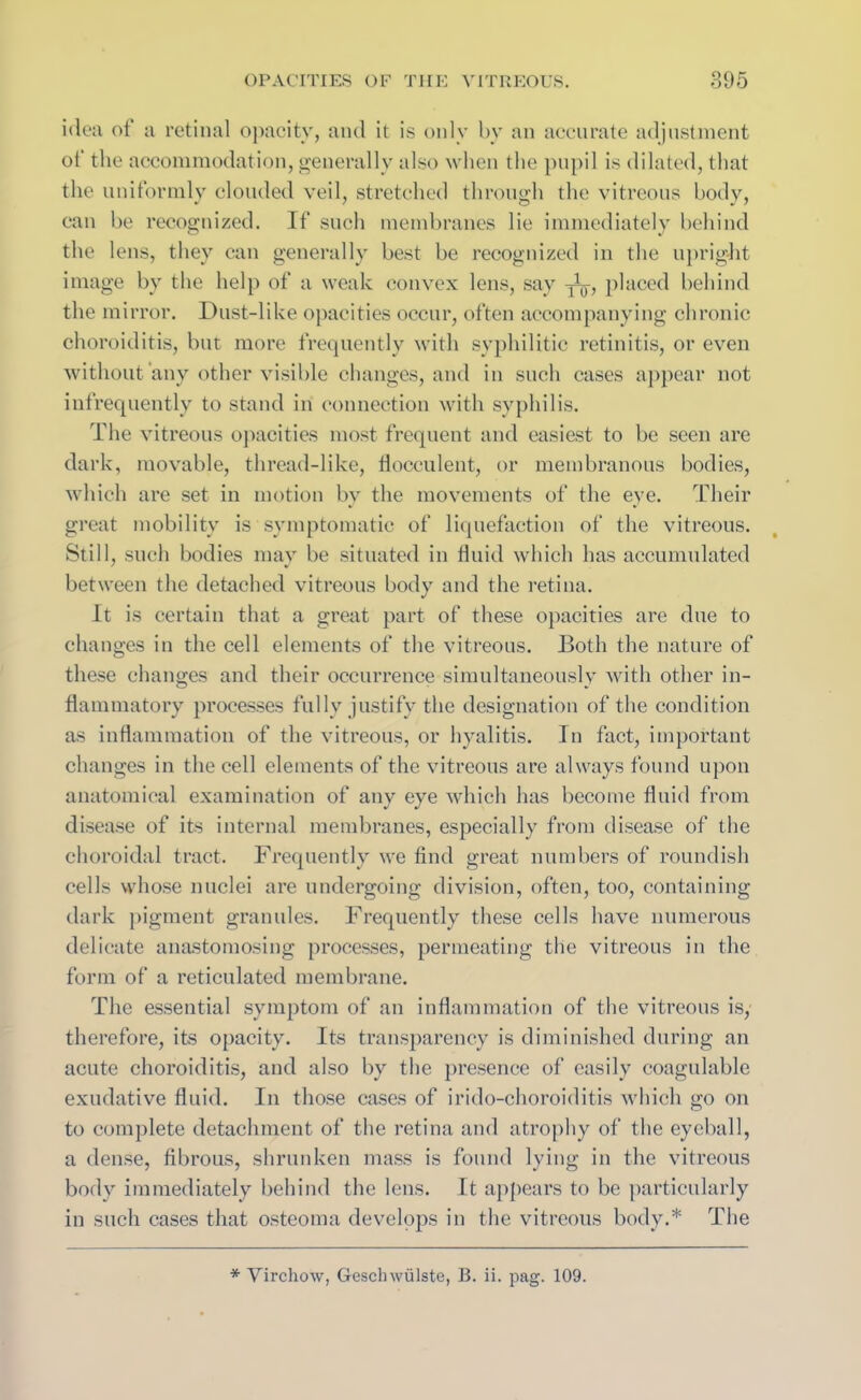 idea of a retinal opacity, and it is only by an accurate adjustment of the accommodation, generally also when the pupil is dilated, that the uniformly clouded veil, stretched through the vitreous body, can be recognized. If such membranes lie immediately behind the lens, they can generally best be recognized in the upright image by the help of a weak convex lens, say placed behind the mirror. Dust-like opacities occur, often accompanying chronic choroiditis, but more frequently with syphilitic retinitis, or even without any other visible changes, and in such cases appear not infrequently to stand in connection with syphilis. The vitreous opacities most frequent and easiest to be seen are dark, movable, thread-like, liocculent, or membranous bodies, which are set in motion bv the movements of the eye. Their great mobility is symptomatic of liquefaction of the vitreous. Still, such bodies may be situated in fluid which has accumulated between the detached vitreous body and the retina. It is certain that a great part of these opacities are due to changes in the cell elements of the vitreous. Both the nature of these changes and their occurrence simultaneously with other in- flammatory processes fully justify the designation of the condition as inflammation of the vitreous, or hyalitis. In fact, important changes in the cell elements of the vitreous are always found upon anatomical examination of any eye which has become fluid from disease of its internal membranes, especially from disease of the choroidal tract. Frequently we find great numbers of roundish cells whose nuclei are undergoing division, often, too, containing dark pigment granules. Frequently these cells have numerous delicate anastomosing processes, permeating the vitreous in the form of a reticulated membrane. The essential symptom of an inflammation of the vitreous is, therefore, its opacity. Its transparency is diminished during an acute choroiditis, and also by the presence of easily coagulable exudative fluid. In those cases of irido-choroiditis which go on to complete detachment of the retina and atrophy of the eyeball, a dense, fibrous, shrunken mass is found lying in the vitreous body immediately behind the lens. It appears to be particularly in such cases that osteoma develops in the vitreous body.* The * Virchow, Geschwulste, B. ii. pag. 109.