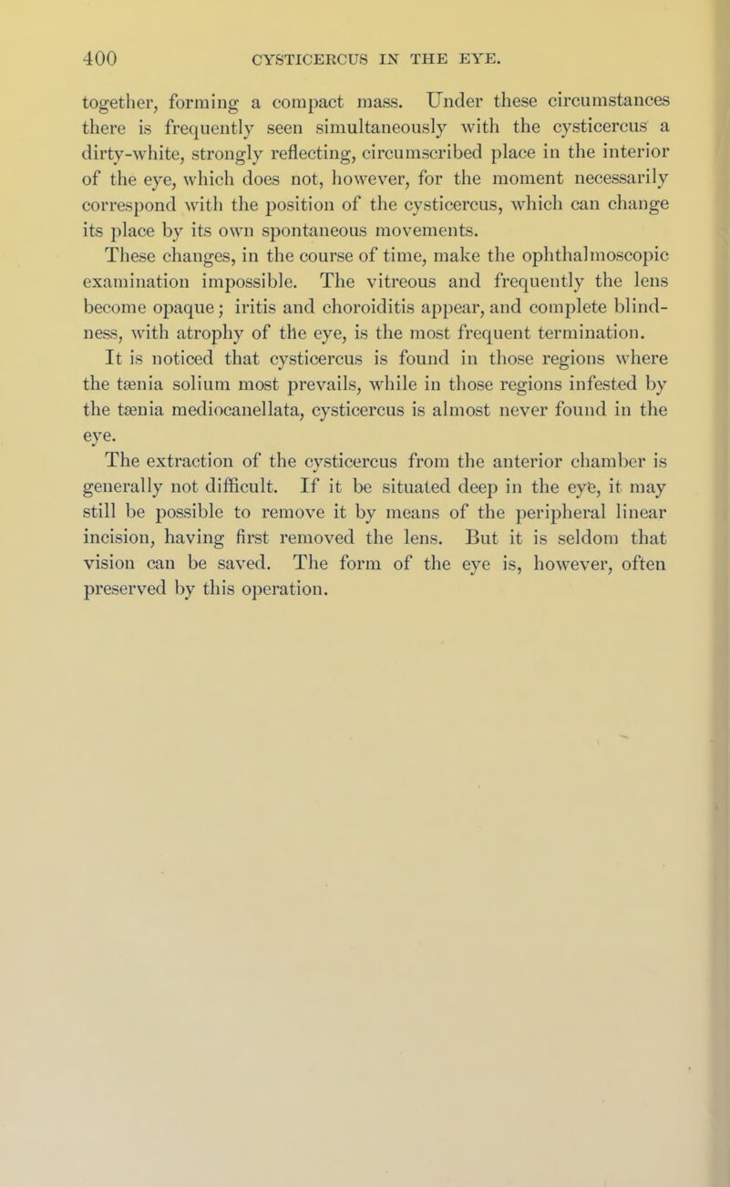 together, forming a compact mass. Under these circumstances there is frequently seen simultaneously with the cysticercus a dirty-white, strongly reflecting, circumscribed place in the interior of the eye, which does not, however, for the moment necessarily correspond with the position of the cysticercus, which can change its place by its own spontaneous movements. These changes, in the course of time, make the ophthalmoscopic examination impossible. The vitreous and frequently the lens become opaque; iritis and choroiditis appear, and complete blind- ness, with atrophy of the eye, is the most frequent termination. It is noticed that cysticercus is found in those regions where the taenia solium most prevails, while in those regions infested by the taenia mediocanellata, cysticercus is almost never found in the eye. The extraction of the cvsticercus from the anterior chamber is *) generally not difficult. If it be situated deep in the eye, it may still be possible to remove it by means of the peripheral linear incision, having first removed the lens. But it is seldom that vision can be saved. The form of the eye is, however, often preserved by this operation.
