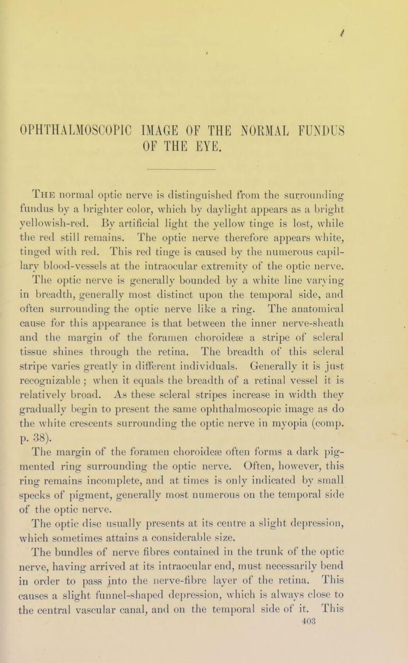 OPHTHALMOSCOPIC IMAGE OF THE NORMAL FUNDUS OF THE EYE. The normal optic nerve is distinguished from the surrounding fundus by a brighter color, which by daylight appears as a bright yellowish-red. By artificial light the yellow tinge is lost, while the red still remains. The optic nerve therefore appears white, tinged with red. This red tinge is caused by the numerous capil- lary blood-vessels at the intraocular extremity of the optic nerve. The optic nerve is generally bounded by a white line varying in breadth, generally most distinct upon the temporal side, and often surrounding the optic nerve like a ring. The anatomical cause for this appearance is that between the inner nerve-sheath and the margin of the foramen choroidete a stripe of scleral tissue shines through the retina. The breadth of this scleral stripe varies greatly in different individuals. Generally it is just recognizable; when it equals the breadth of a retinal vessel it is relatively broad. As these scleral stripes increase in width they gradually begin to present the same ophthalmoscopic image as do the white crescents surrounding the optic nerve in myopia (comp. P- 38). The margin of the foramen choroideue often forms a dark pig- mented ring surrounding the optic nerve. Often, however, this ring remains incomplete, and at times is only indicated by small specks of pigment, generally most numerous on the temporal side of the optic nerve. The optic disc usually presents at its centre a slight depression, which sometimes attains a considerable size. The bundles of nerve fibres contained in the trunk of the optic nerve, having arrived at its intraocular end, must necessarily bend in order to pass into the nerve-fibre layer of the retina. This causes a slight funnel-shaped depression, which is always close to the central vascular canal, and on the temporal side of it. This