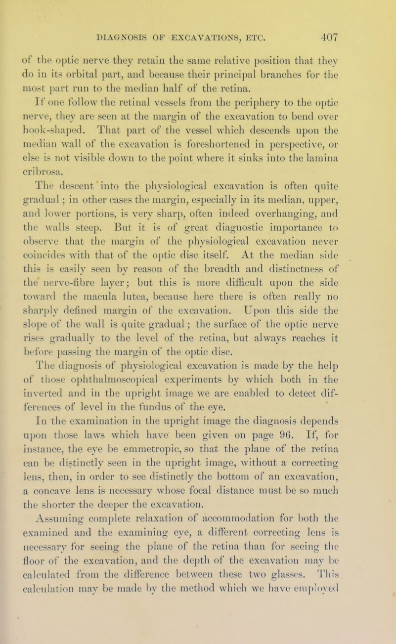 of the optic nerve they retain the same relative position that they do in its orbital part, and because their principal branches for the most part run to the median half of the retina. If one follow the retinal vessels from the periphery to the optic nerve, they are seen at the margin of the excavation to bend over hook-shaped. That part of the vessel which descends upon the median wall of the excavation is foreshortened in perspective, or else is not visible down to the point where it sinks into the lamina cribrosa. The descent into the physiological excavation is often quite gradual; in other cases the margin, especially in its median, upper, and lower portions, is very sharp, often indeed overhanging, and the walls steep. But it is of great diagnostic importance to observe that the margin of the physiological excavation never coincides with that of the optic disc itself. At the median side this is easily seen bv reason of the breadth and distinctness of the nerve-fibre layer; but this is more difficult upon the side toward the macula lutea, because here there is often really no sharply defined margin of the excavation. Upon this side the slope of the wall is quite gradual; the surface of the optic nerve rises gradually to the level of the retina, but always reaches it before passing the margin of the optic disc. The diagnosis of physiological excavation is made by the help of those ophthalmoscopical experiments by which both in the inverted and in the upright image we are enabled to detect dif- ferences of level in the fundus of the eye. In the examination in the upright image the diagnosis depends upon those laws which have been given on page 96. If, for instance, the eye be emmetropic, so that the plane of the retina can be distinctly seen in the upright image, without a correcting lens, then, in order to see distinctly the bottom of an excavation, a concave lens is necessary whose focal distance must be so much the shorter the deeper the excavation. Assuming complete relaxation of accommodation for both the examined and the examining eye, a different correcting lens is necessary for seeing the plane of the retina than for seeing the floor of the excavation, and the depth of the excavation may be calculated from the difference between these two glasses. This calculation may be made by the method which we have employed