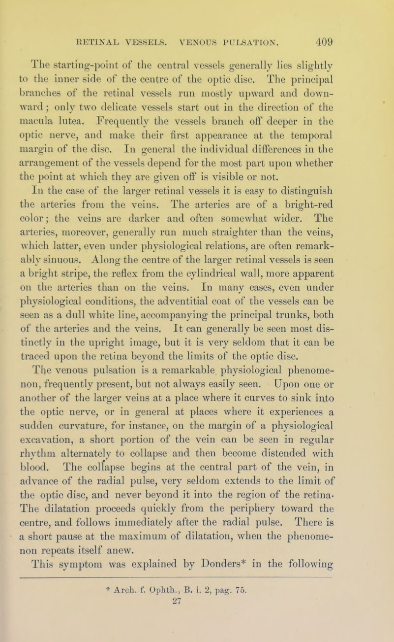 The starting-point of the central vessels generally lies slightly to the inner side of the centre of the optic disc. The principal branches of the retinal vessels run mostly upward and down- ward ; only two delicate vessels start out in the direction of the macula lutea. Frequently the vessels branch oft1 deeper in the optic nerve, and make their first appearance at the temporal margin of the disc. In general the individual differences in the arrangement of the vessels depend for the most part upon whether the point at which they are given oft1 is visible or not. In the case of the larger retinal vessels it is easy to distinguish the arteries from the veins. The arteries are of a bright-red color; the veins are darker and often somewhat wider. The arteries, moreover, generally run much straighter than the veins, which latter, even under physiological relations, are often remark- ably sinuous. Along the centre of the larger retinal vessels is seen a bright stripe, the reflex from the cylindrical wall, more apparent on the arteries than on the veins. In many cases, even under physiological conditions, the adventitial coat of the vessels can be seen as a dull white line, accompanying the principal trunks, both of the arteries and the veins. It can generally be seen most dis- tinctly in the upright image, but it is very seldom that it can be traced upon the retina beyond the limits of the optic disc. The venous pulsation is a remarkable physiological phenome- non, frequently present, but not always easily seen. Upon one or another of the larger veins at a place where it curves to sink info the optic nerve, or in general at places where it experiences a sudden curvature, for instance, on the margin of a physiological excavation, a short portion of the vein can be seen in regular rhythm alternately to collapse and then become distended with blood. The collapse begins at the central part of the vein, in advance of the radial pulse, very seldom extends to the limit of the optic disc, and never beyond it into the region of the retina- The dilatation proceeds quickly from the periphery toward the centre, and follows immediately after the radial pulse. There is a short pause at the maximum of dilatation, when the phenome- non repeats itself anew. This symptom was explained by Donders* in the following * Arch. f. Ophth., B. i. 2, pag. 75. 27