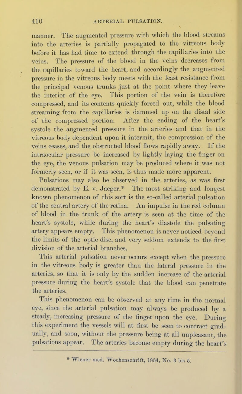 manner. The augmented pressure with which the blood streams into the arteries is partially propagated to the vitreous body before it has had time to extend through the capillaries into the veins. The pressure of the blood in the veins decreases from the capillaries toward the heart, and accordingly the augmented pressure in the vitreous body meets with the least resistance from the principal venous trunks just at the point where they leave the interior of the eye. This portion of the vein is therefore compressed, and its contents quickly forced out, while the blood streaming from the capillaries is dammed up on the distal side of the compressed portion. After the ending of the heart’s systole the augmented pressure in the arteries and that in the vitreous body dependent upon it intermit, the compression of the veins ceases, and the obstructed blood Hows rapidly away. If the intraocular pressure be increased by lightly laying the finger on the eye, the venous pulsation may be produced where it was not formerly seen, or if it was seen, is thus made more apparent. Pulsations may also be observed in the arteries, as was first demonstrated by E. v. Jaeger.* The most striking and longest known phenomenon of this sort is the so-called arterial pulsation of the central artery of the retina. An impulse in the red column of blood in the trunk of the artery is seen at the time of the heart’s systole, while during the heart’s diastole the pulsating artery appears empty. This phenomenon is never noticed beyond the limits of the optic disc, and very seldom extends to the first division of the arterial branches. This arterial pulsation never occurs except when the pressure in the vitreous body is greater than the lateral pressure in the arteries, so that it is only by the sudden increase of the arterial pressure during the heart’s systole that the blood can penetrate the arteries. This phenomenon can be observed at any time in the normal eye, since the arterial pulsation may always be produced by a steady, increasing pressure of the finger upon the eye. During this experiment the vessels will at first be seen to contract grad- ually, and soon, without the pressure being at all unpleasant, the pulsations appear. The arteries become empty during the heart’s * Wiener med. Wochenschrift, 1854, No. 3 bis 5.