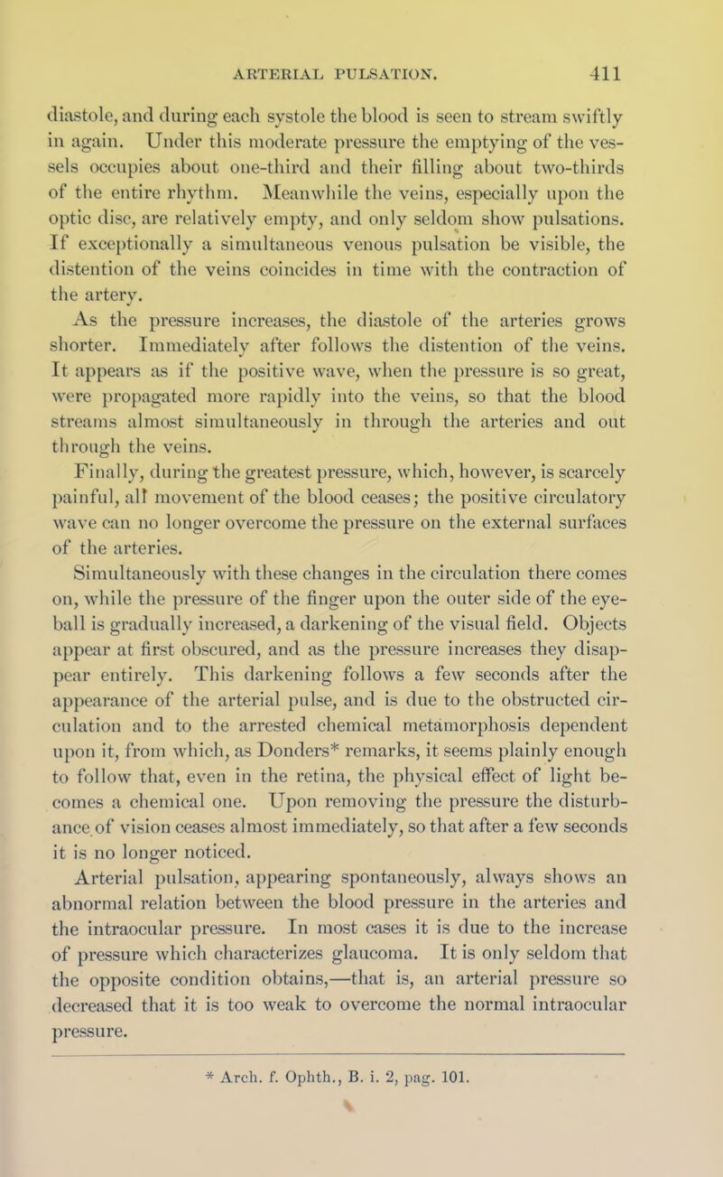 diastole, and during each systole the blood is seen to stream swiftly in again. Under this moderate pressure the emptying of the ves- sels occupies about one-third and their filling about two-thirds of the entire rhythm. Meanwhile the veins, especially upon the optic disc, are relatively empty, and only seldom show pulsations. If exceptionally a simultaneous venous pulsation be visible, the distention of the veins coincides in time with the contraction of the artery. As the pressure increases, the diastole of the arteries grows shorter. Immediately after follows the distention of the veins. It appears as if the positive wave, when the pressure is so great, were propagated more rapidly into the veins, so that the blood streams almost simultaneously in through the arteries and out through the veins. Finally, during the greatest pressure, which, however, is scarcely painful, all movement of the blood ceases; the positive circulatory wave can no longer overcome the pressure on the external surfaces of the arteries. Simultaneously with these changes in the circulation there comes on, while the pressure of the finger upon the outer side of the eye- ball is gradually increased, a darkening of the visual field. Objects appear at first obscured, and as the pressure increases they disap- pear entirely. This darkening follows a few seconds after the appearance of the arterial pulse, and is due to the obstructed cir- culation and to the arrested chemical metamorphosis dependent upon it, from which, as Donders* remarks, it seems plainly enough to follow that, even in the retina, the physical effect of light be- comes a chemical one. Upon removing the pressure the disturb- ance, of vision ceases almost immediately, so that after a few seconds it is no longer noticed. Arterial pulsation, appearing spontaneously, always shows an abnormal relation between the blood pressure in the arteries and the intraocular pressure. In most cases it is due to the increase of pressure which characterizes glaucoma. It is only seldom that the opposite condition obtains,—that is, an arterial pressure so decreased that it is too weak to overcome the normal intraocular pressure.