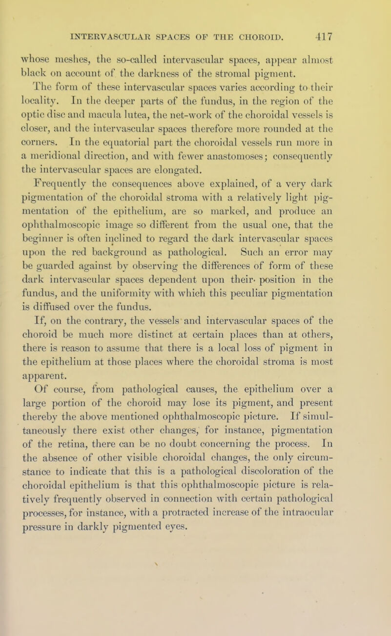 whose meshes, the so-called intervascular spaces, appear almost black on account of the darkness of the stromal pigment. The form of these intervascular spaces varies according to their locality. In the deeper parts of the fundus, in the region of the optic disc and macula lutea, the net-work of the choroidal vessels is closer, and the intervascular spaces therefore more rounded at the corners. In the equatorial part the choroidal vessels run more in a meridional direction, and with fewer anastomoses; consequently the intervascular spaces are elongated. Frequently the consequences above explained, of a very dark pigmentation of the choroidal stroma with a relatively light pig- mentation of the epithelium, are so marked, and produce an ophthalmoscopic image so different from the usual one, that the beginner is often inclined to regard the dark intervascular spaces upon the red background as pathological. Such an error may be guarded against by observing the differences of form of these dark intervascular spaces dependent upon their- position in the fundus, and the uniformity with which this peculiar pigmentation is diffused over the fundus. If, on the contrary, the vessels and intervascular spaces of the choroid be much more distinct at certain places than at others, there is reason to assume that there is a local loss of pigment in the epithelium at those places where the choroidal stroma is most apparent. Of course, from pathological causes, the epithelium over a large portion of the choroid may lose its pigment, and present thereby the above mentioned ophthalmoscopic picture. If simul- taneously there exist other changes, for instance, pigmentation of the retina, there can be no doubt concerning the process. In the absence of other visible choroidal changes, the only circum- stance to indicate that this is a pathological discoloration of the choroidal epithelium is that this ophthalmoscopic picture is rela- tively frequently observed in connection with certain pathological processes, for instance, with a protracted increase of the intraocular pressure in darkly pigmented eyes.