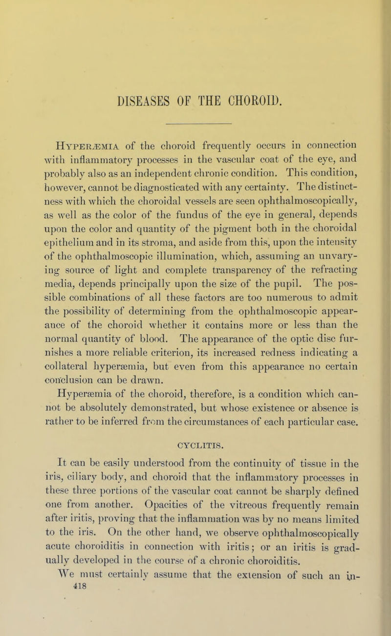 DISEASES OF THE CHOROID. HypeRvEMIA of the choroid frequently occurs in connection with inflammatory processes in the vascular coat of the eye, and probably also as an independent chronic condition. This condition, however, cannot be diagnosticated with any certainty. The distinct- ness with which the choroidal vessels are seen ophthalmoscopically, as well as the color of the fundus of the eye in general, depends upon the color and quantity of the pigment both in the choroidal epithelium and in its stroma, and aside from this, upon the intensity of the ophthalmoscopic illumination, which, assuming an unvary- ing source of light and complete transparency of the refracting media, depends principally upon the size of the pupil. The pos- sible combinations of all these factors are too numerous to admit the possibility of determining from the ophthalmoscopic appear- ance of the choroid whether it contains more or less than the normal quantity of blood. The appearance of the optic disc fur- nishes a more reliable criterion, its increased redness indicating a collateral hypersemia, but even from this appearance no certain conclusion can be drawn. Hypersemia of the choroid, therefore, is a condition which can- not be absolutely demonstrated, but whose existence or absence is rather to be inferred from the circumstances of each particular case. CYCLITIS. It can be easily understood from the continuity of tissue in the iris, ciliary body, and choroid that the inflammatory processes in these three portions of the vascular coat cannot be sharply defined one from another. Opacities of the vitreous frequently remain after iritis, proving that the inflammation was by no means limited to the iris. On the other hand, we observe ophthalmoscopically acute choroiditis in connection with iritis; or an iritis is grad- ually developed in the course of a chronic choroiditis. We must certainly assume that the extension of such an in-