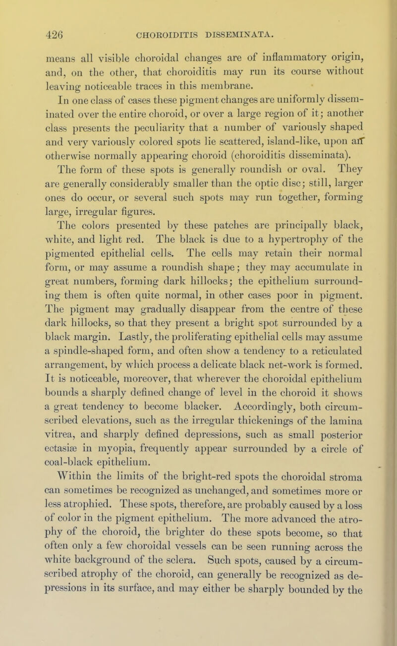 means all visible choroidal changes are of inflammatory origin, and, on the other, that choroiditis may run its course without leaving noticeable traces in this membrane. In one class of cases these pigment changes are uniformly dissem- inated over the entire choroid, or over a large region ol it; another class presents the peculiarity that a number of variously shaped and very variously colored spots lie scattered, island-like, upon aiT otherwise normally appearing choroid (choroiditis disseminata). The form of these spots is generally roundish or oval. They are generally considerably smaller than the optic disc; still, larger ones do occur, or several such spots may run together, forming large, irregular figures. The colors presented by these patches are principally black, white, and light red. The black is due to a hypertrophy of the pigmented epithelial cells. The cells may retain their normal form, or may assume a roundish shape; they may accumulate in great numbers, forming dark hillocks; the epithelium surround- ing them is often quite normal, in other cases poor in pigment. The pigment may gradually disappear from the centre of these dark hillocks, so that they present a bright spot surrounded by a black margin. Lastly, the proliferating epithelial cells may assume a spindle-shaped form, and often show a tendency to a reticulated arrangement, by which process a delicate black net-work is formed. It is noticeable, moreover, that wherever the choroidal epithelium bounds a sharply defined change of level in the choroid it shows a great tendency to become blacker. Accordingly, both circum- scribed elevations, such as the irregular thickenings of the lamina vitrea, and sharply defined depressions, such as small posterior ectasise in myopia, frequently appear surrounded by a circle of coal-black epithelium. Within the limits of the bright-red spots the choroidal stroma can sometimes be recognized as unchanged, and sometimes more or less atrophied. These spots, therefore, are probably caused by a loss of color in the pigment epithelium. The more advanced the atro- phy of the choroid, the brighter do these spots become, so that often only a few choroidal vessels can be seen running across the white background of the sclera. Such spots, caused by a circum- scribed atrophy of the choroid, can generally be recognized as de- pressions in its surface, and may either be sharply bounded by the