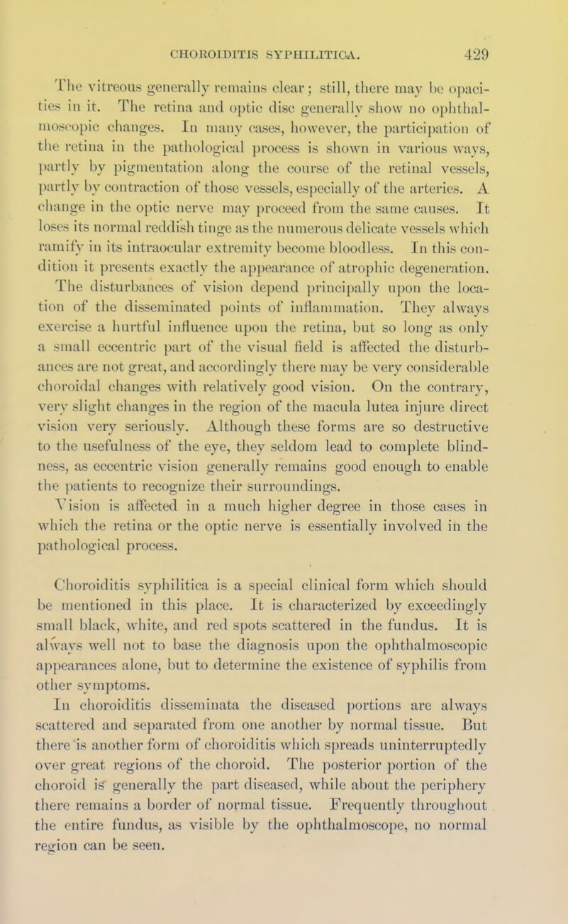 1 lie vitreous generally remains clear; still, there may he opaci- ties in it. The retina and optic disc generally show no ophthal- moscopic changes. In many cases, however, the participation of the retina in the pathological process is shown in various ways, partly by pigmentation along the course of the retinal vessels, partly by contraction of those vessels, especially of the arteries. A change in the optic nerve may proceed from the same causes. It loses its normal reddish tinge as the numerous delicate vessels which ramify in its intraocular extremity become bloodless. In this con- dition it presents exactly the appearance of atrophic degeneration. The disturbances of vision depend principally upon the loca- tion of the disseminated points of inflammation. They always exercise a hurtful influence upon the retina, but so long as only a small eccentric part of the visual field is affected the disturb- ances are not great, and accordingly there may be very considerable choroidal changes with relatively good vision. On the contrary, very slight changes in the region of the macula lutea injure direct vision very seriously. Although these forms are so destructive to the usefulness of the eye, they seldom lead to complete blind- ness, as eccentric vision generally remains good enough to enable the patients to recognize their surroundings. Vision is affected in a much higher degree in those cases in which the retina or the optic nerve is essentially involved in the pathological process. Choroiditis syphilitica is a special clinical form which should be mentioned in this place. It is characterized by exceedingly small black, white, and red spots scattered in the fundus. It is always well not to base the diagnosis upon the ophthalmoscopic appearances alone, but to determine the existence of syphilis from other symptoms. In choroiditis disseminata the diseased portions are always scattered and separated from one another by normal tissue. But there is another form of choroiditis which spreads uninterruptedly over great regions of the choroid. The posterior portion of the choroid if? generally the part diseased, while about the periphery there remains a border of normal tissue. Frequently throughout the entire fundus, as visible by the ophthalmoscope, no normal region can be seen.