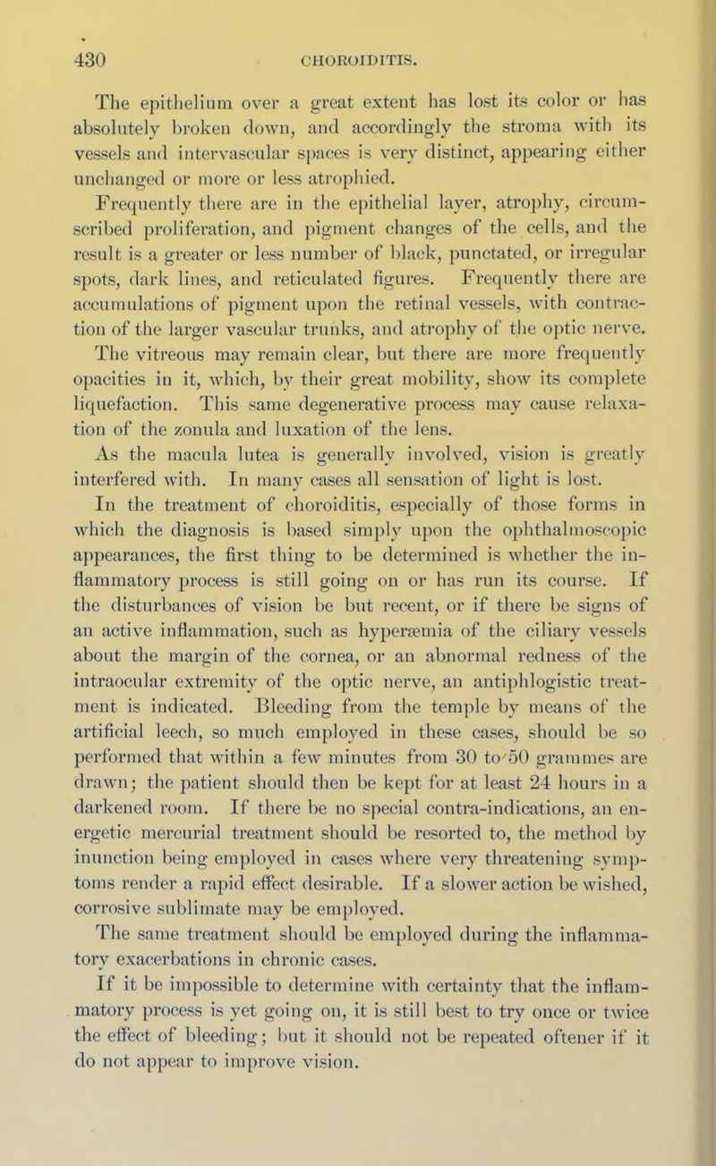 The epithelium over a great extent has lost its color or lias absolutely broken down, and accordingly the stroma with its vessels and intervascular spaces is very distinct, appearing either unchanged or more or less atrophied. Frequently there are in the epithelial layer, atrophy, circum- scribed proliferation, and pigment changes of the cells, and the result is a greater or less number of black, punctated, or irregular spots, dark lines, and reticulated figures. Frequently there are accumulations of pigment upon the retinal vessels, with contrac- tion of the larger vascular trunks, and atrophy of the optic nerve. The vitreous may remain clear, but there are more frequently opacities in it, which, bv their great mobility, show its complete liquefaction. This same degenerative process may cause relaxa- tion of the zonula and luxation of the lens. As the macula lutea is generally involved, vision is greatly interfered with. In many cases all sensation of light is lost. In the treatment of choroiditis, especially of those forms in which the diagnosis is based simply upon the ophthalmoscopic appearances, the first thing to be determined is whether the in- flammatory process is still going on or has run its course. If the disturbances of vision be but recent, or if there be signs of an active inflammation, such as hypersemia of the ciliary vessels about the margin of the cornea, or an abnormal redness of the intraocular extremity of the optic nerve, an antiphlogistic treat- ment is indicated. Bleeding from the temple by means of the artificial leech, so much employed in these cases, should be so performed that within a few minutes from 30 to'50 grammes are drawn; the patient should then be kept for at least 24 hours in a darkened room. If there be no special contra-indications, an en- ergetic mercurial treatment should be resorted to, the method by inunction being employed in cases where very threatening symp- toms render a rapid effect desirable. If a slower action be wished, corrosive sublimate may be employed. The same treatment should be employed during the inflamma- tory exacerbations in chronic cases. If it be impossible to determine with certainty that the inflam- matory process is yet going on, it is still best to try once or twice the effect of bleeding; but it should not be repeated oftener if it do not appear to improve vision.