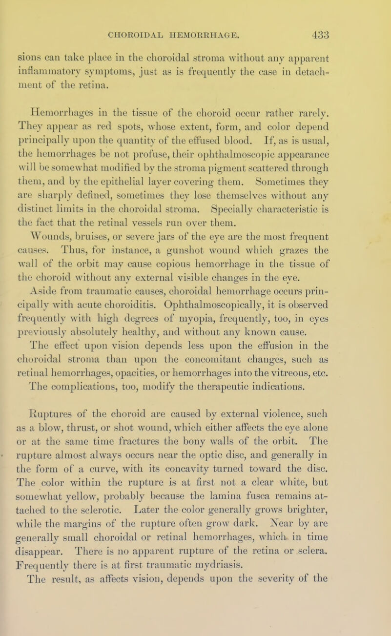 sions can take place in the choroidal stroma without any apparent inflammatory symptoms, just as is frequently the case in detach- ment of the retina. Hemorrhages in the tissue of the choroid occur rather rarely. They appear as red spots, whose extent, form, and color depend principally upon the quantity of the effused blood. If, as is usual, the hemorrhages be not profuse, their ophthalmoscopic appearance will be somewhat modified by the stroma pigment scattered through them, and by the epithelial layer covering them. Sometimes they are sharply defined, sometimes they lose themselves without any distinct limits in the choroidal stroma. Specially characteristic is the fact that the retinal vessels run over them. Wounds, bruises, or severe jars of the eye are the most frequent causes. Thus, for instance, a gunshot wound which grazes the wall of the orbit may cause copious hemorrhage in the tissue of the choroid without any external visible changes in the eve. Aside from traumatic causes, choroidal hemorrhage occurs prin- cipally with acute choroiditis. Ophthalmoscopically, it is observed frequently with high degrees of myopia, frequently, too, in eyes previously absolutely healthy, and without any known cause. The effect upon vision depends less upon the effusion in the choroidal stroma than upon the concomitant changes, such as retinal hemorrhages, opacities, or hemorrhages into the vitreous, etc. The complications, too, modify the therapeutic indications. Ruptures of the choroid are caused by external violence, such as a blow, thrust, or shot wound, which either affects the eye alone or at the same time fractures the bony walls of the orbit. The rupture almost always occurs near the optic disc, and generally in the form of a curve, with its concavity turned toward the disc. The color within the rupture is at first not a clear white, but somewhat yellow, probably because the lamina fusca remains at- tached to the sclerotic. Later the color generally grows brighter, while the margins of the rupture often grow dark. Near by are generally small choroidal or retinal hemorrhages, which- in time disappear. There is no apparent rupture of the retina or sclera. Frequently there is at first traumatic mydriasis. The result, as affects vision, depends upon the severity of the