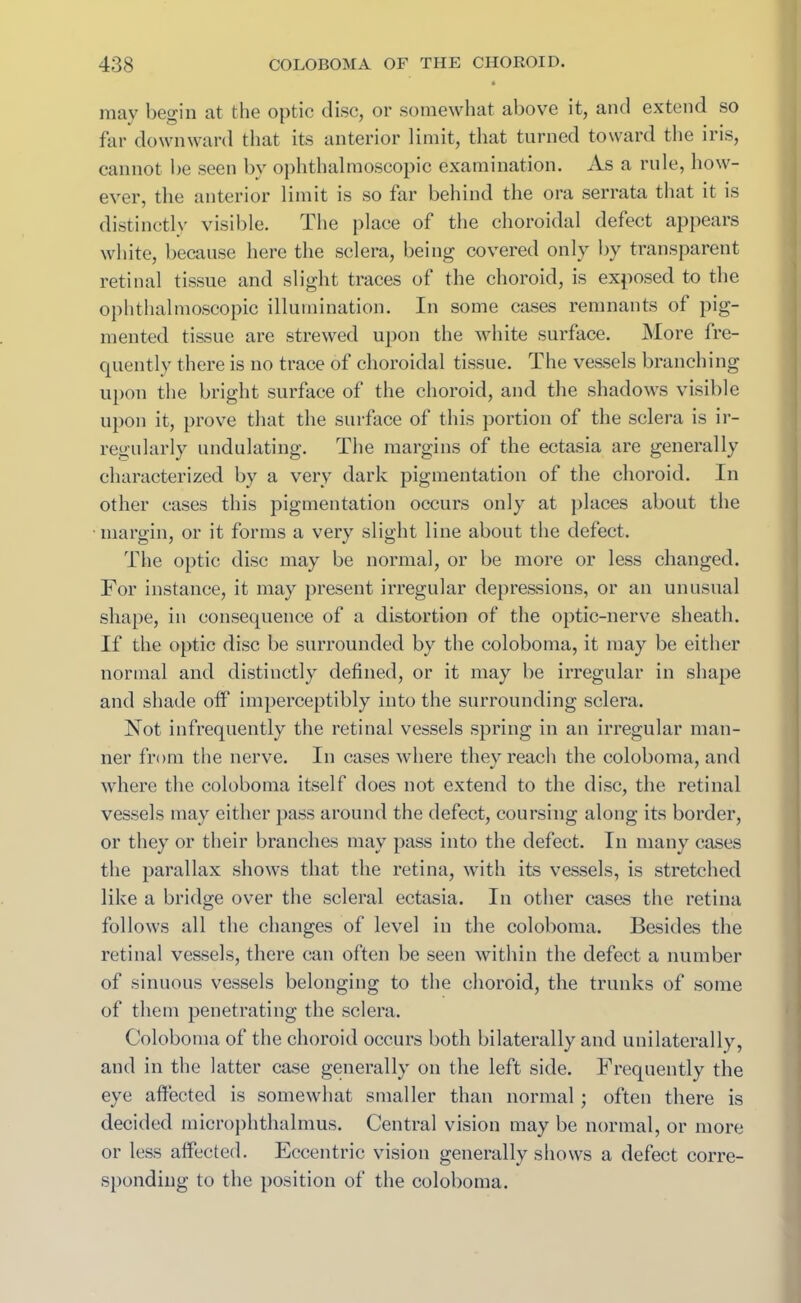 may begin at the optic disc, or somewhat above it, and extend so far downward that its anterior limit, that turned toward the iris, cannot be seen by ophthalmoscopic examination. As a rule, how- ever, the anterior limit is so far behind the ora serrata that it is distinctly visible. The place of the choroidal defect appears white, because here the sclera, being covered only by transparent retinal tissue and slight traces of the choroid, is exposed to the ophthalmoscopic illumination. In some cases remnants of pig- mented tissue are strewed upon the white surface. More fre- quently there is no trace of choroidal tissue. The vessels branching upon the bright surface of the choroid, and the shadows visible upon it, prove that the surface of this portion of the sclera is ir- regularly undulating. The margins of the ectasia are generally characterized by a very dark pigmentation of the choroid. In other cases this pigmentation occurs only at places about the •margin, or it forms a very slight line about the defect. The optic disc may be normal, or be more or less changed. For instance, it may present irregular depressions, or an unusual shape, in consequence of a distortion of the optic-nerve sheath. If the optic disc be surrounded by the coloboma, it may be either normal and distinctly defined, or it may be irregular in shape and shade off imperceptibly into the surrounding sclera. Not infrequently the retinal vessels spring in an irregular man- ner from the nerve. In cases where they reach the coloboma, and where the coloboma itself does not extend to the disc, the retinal vessels may either pass around the defect, coursing along its border, or they or their branches may pass into the defect. In many cases the parallax shows that the retina, with its vessels, is stretched like a bridge over the scleral ectasia. In other cases the retina follows all the changes of level in the coloboma. Besides the retinal vessels, there can often be seen within the defect a number of sinuous vessels belonging to the choroid, the trunks of some of them penetrating the sclera. Coloboma of the choroid occurs both bilaterally and unilaterally, and in the latter case generally on the left side. Frequently the eye affected is somewhat smaller than normal; often there is decided microphthalmus. Central vision may be normal, or more or less affected. Eccentric vision generally shows a defect corre- sponding to the position of the coloboma.