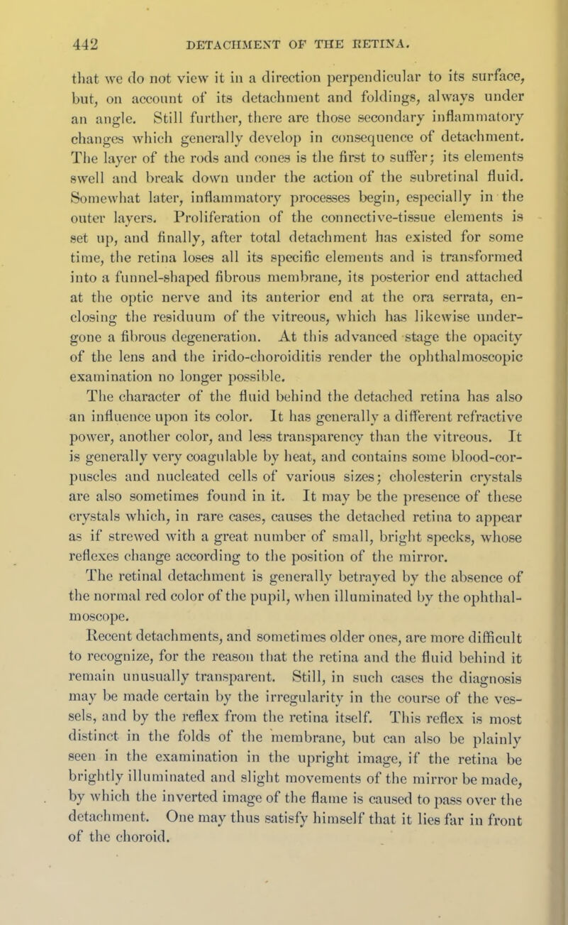 that we do not view it in a direction perpendicular to its surface, but, on account of its detachment and foldings, always under an angle. Still further, there are those secondary inflammatory changes which generally develop in consequence of detachment. The layer of the rods and cones is the first to suffer; its elements swell and break down under the action of the subretinal fluid. Somewhat later, inflammatory processes begin, especially in the outer layers. Proliferation of the connective-tissue elements is set up, and finally, after total detachment has existed for some time, the retina loses all its specific elements and is transformed into a funnel-shaped fibrous membrane, its posterior end attached at the optic nerve and its anterior end at the ora serrata, en- closing the residuum of the vitreous, which has likewise under- gone a fibrous degeneration. At this advanced stage the opacity of the lens and the irido-choroiditis render the ophthalmoscopic examination no longer possible. The character of the fluid behind the detached retina has also an influence upon its color. It has generally a different refractive power, another color, and less transparency than the vitreous. It is generally very coagulable by heat, and contains some blood-cor- puscles and nucleated cells of various sizes; cholesterin crystals are also sometimes found in it. It may be the presence of these crystals which, in rare cases, causes the detached retina to appear as if strewed with a great number of small, bright specks, whose reflexes change according to the position of the mirror. The retinal detachment is generally betrayed by the absence of the normal red color of the pupil, when illuminated by the ophthal- moscope. Recent detachments, and sometimes older ones, are more difficult to recognize, for the reason that the retina and the fluid behind it remain unusually transparent. Still, in such cases the diagnosis may be made certain by the irregularity in the course of the ves- sels, and by the reflex from the retina itself. This reflex is most distinct in the folds of the membrane, but can also be plainly seen in the examination in the upright image, if the retina be brightly illuminated and slight movements of the mirror be made, by which the inverted image of the flame is caused to pass over the detachment. One may thus satisfy himself that it lies far in front of the choroid.