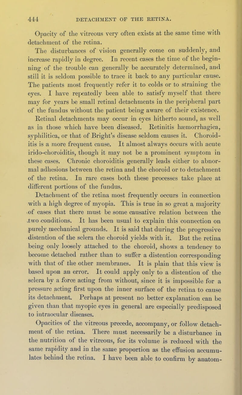 Opacity of the vitreous very often exists at the same time with detachment of the retina. The disturbances of vision generally come on suddenly, and increase rapidly in degree. In recent cases the time of the begin- ning of the trouble can generally be accurately determined, and still it is seldom possible to trace it back to any particular cause. The patients most frequently refer it to colds or to straining the eyes. I have repeatedly been able to satisfy myself that there may for years be small retinal detachments in the peripheral part of the fundus without the patient being aware of their existence. Retinal detachments may occur in eyes hitherto sound, as well as in those which have been diseased. Retinitis haemorrhagica, syphilitica, or that of Bright’s disease seldom causes it. Choroid- itis is a more frequent cause. It almost always occurs with acute irido-choroiditis, though it may not be a prominent symptom in these cases. Chronic choroiditis generally leads either to abnor- mal adhesions between the retina and the choroid or to detachment of the retina. In rare cases both these processes take place at different portions of the fundus. Detachment of the retina most frequently occurs in connection with a high degree of myopia. This is true in so great a majority of cases that there must be some causative relation between the utwo .conditions. It has been usual to explain this connection on purely mechanical grounds. It is said that during the progressive distention of the sclera the choroid yields with it. But the retina being only loosely attached to the choroid, shows a tendency to become detached rather than to suffer a distention corresponding with that of the other membranes. It is plain that this view is based upon an error. It could apply only to a distention of the sclera by a force acting from without, since it is impossible for a pressure acting first upon the inner surface of the retina to cause its detachment Perhaps at present no better explanation can be given than that myopic eyes in general are especially predisposed to intraocular diseases. Opacities of the vitreous precede, accompany, or follow detach- ment of the retina. There must necessarily be a disturbance in the nutrition of the vitreous, for its volume is reduced with the same rapidity and in the same proportion as the effusion accumu- lates behind the retina. I have been able to confirm by anatom-