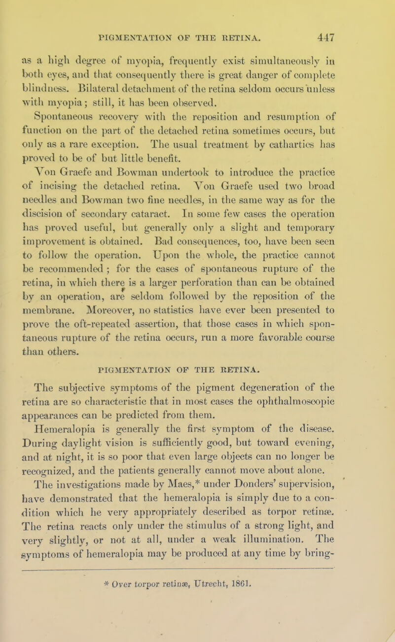 as a high degree of myopia, frequently exist simultaneously in both eyes, and that consequently there is great danger of complete blindness. Bilateral detachment of the retina seldom occurs unless with myopia; still, it has been observed. Spontaneous recovery with the reposition and resumption of function on the part of the detached retina sometimes occurs, but only as a rare exception. The usual treatment by cathartics has proved to be of but little benefit. Von Graefe and Bowman undertook to introduce the practice of incising the detached retina. Von Graefe used two broad needles and Bowman two fine needles, in the same way as for the discision of secondary cataract. In some few cases the operation has proved useful, but generally only a slight and temporary improvement is obtained. Bad consequences, too, have been seen to follow the operation. Upon the whole, the practice cannot be recommended ; for the cases of spontaneous rupture of the retina, in which there is a larger perforation than can be obtained by an operation, are seldom followed by the reposition of the membrane. Moreover, no statistics have ever been presented to prove the oft-repeated assertion, that those cases in which spon- taneous rupture of the retina occurs, run a more favorable course than others. PIGMENTATION OF THE RETINA. The subjective symptoms of the pigment degeneration of the retina are so characteristic that in most cases the ophthalmoscopic appearances can be predicted from them. Hemeralopia is generally the first symptom of the disease. During daylight vision is sufficiently good, but toward evening, and at night, it is so poor that even large objects can no longer he recognized, and the patients generally cannot move about alone. The investigations made by Maes,* under Bonders’ supervision, have demonstrated that the hemeralopia is simply due to a con- dition which he very appropriately described as torpor retinae. The retina reacts only under the stimulus of a strong light, and very slightly, or not at all, under a weak illumination. The symptoms of hemeralopia may be produced at any time by bring- * Over torpor retinae, Utrecht, 1801.