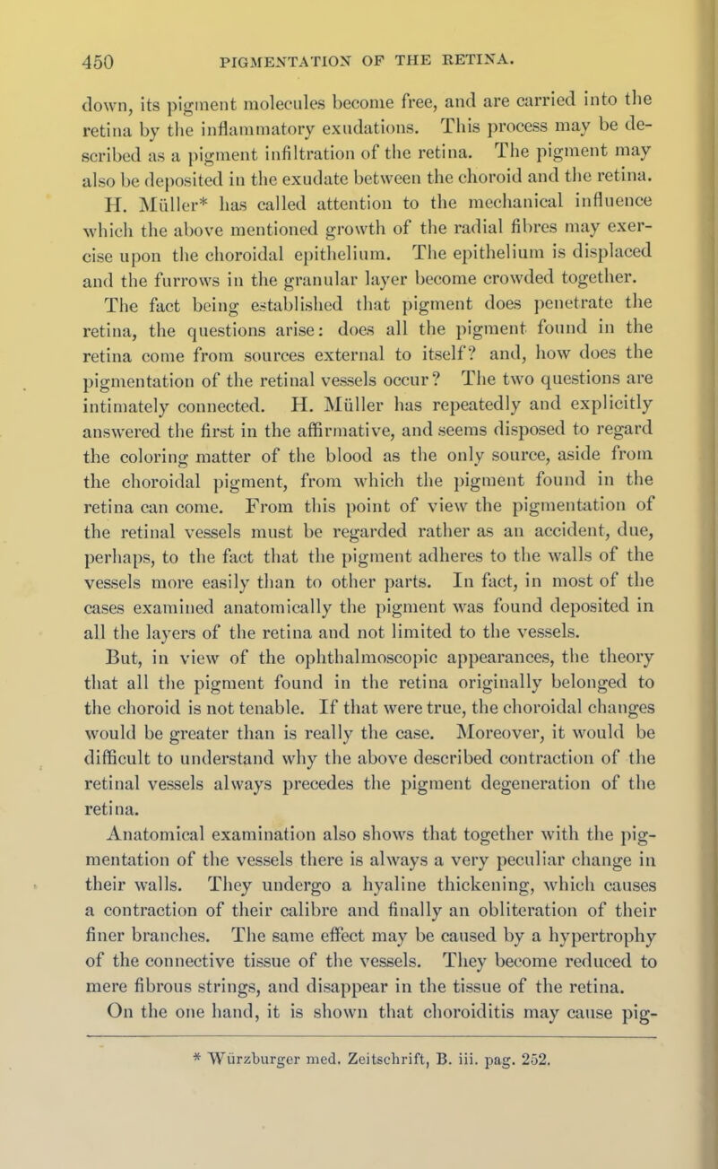 down, its pigment molecules become free, and are carried into the retina by the inflammatory exudations. Xhis process may be de- scribed as a pigment infiltration of the retina, ihe pigment may also be deposited in the exudate between the choroid and the retina. H. Muller* has called attention to the mechanical influence which the above mentioned growth of the radial fibres may exer- cise upon the choroidal epithelium. The epithelium is displaced and the furrows in the granular layer become crowded together. The fact being established that pigment does penetrate the retina, the questions arise: does all the pigment found in the retina come from sources external to itself? and, how does the pigmentation of the retinal vessels occur? The two questions are intimately connected. H. Muller has repeatedly and explicitly answered the first in the affirmative, and seems disposed to regard the coloring; matter of the blood as the only source, aside from the choroidal pigment, from which the pigment found in the retina can come. From this point of view the pigmentation of the retinal vessels must be regarded rather as an accident, due, perhaps, to the fact that the pigment adheres to the walls of the vessels more easily than to other parts. In fact, in most of the cases examined anatomically the pigment was found deposited in all the layers of the retina and not limited to the vessels. But, in view of the ophthalmoscopic appearances, the theory that all the pigment found in the retina originally belonged to the choroid is not tenable. If that were true, the choroidal changes would be greater than is really the case. Moreover, it would be difficult to understand why the above described contraction of the retinal vessels always precedes the pigment degeneration of the retina. Anatomical examination also shows that together with the pig- mentation of the vessels there is always a very peculiar change in their walls. They undergo a hyaline thickening, which causes a contraction of their calibre and finally an obliteration of their finer branches. The same effect may be caused by a hypertrophy of the connective tissue of the vessels. They become reduced to mere fibrous strings, and disappear in the tissue of the retina. On the one hand, it is shown that choroiditis may cause pig- * Wurzburger med. Zeitschrift, B. iii. pag. 252.