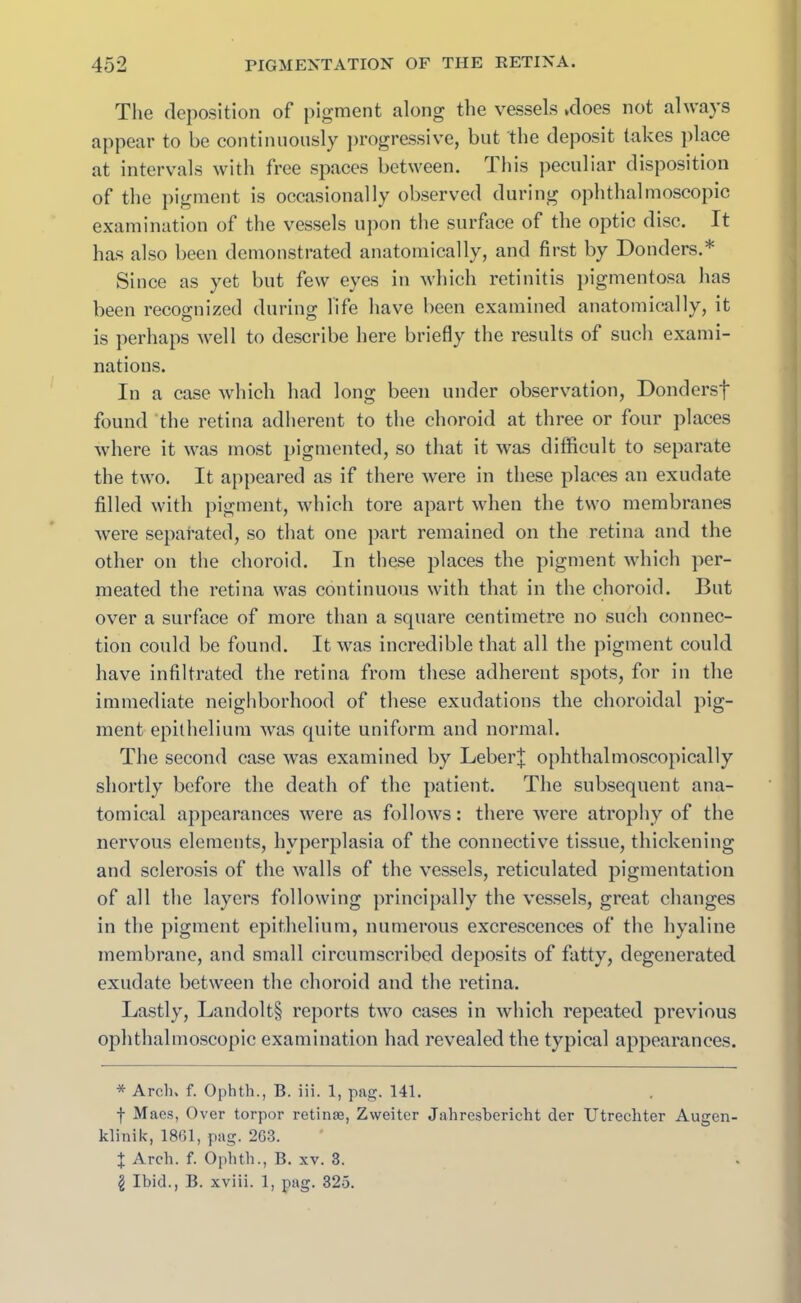 The deposition of pigment along the vessels .does not always appear to be continuously progressive, but the deposit takes place at intervals with free spaces between, ibis peculiar disposition of the pigment is occasionally observed during ophthalmoscopic examination of the vessels upon the surface of the optic disc. It has also been demonstrated anatomically, and first by Donders.* Since as yet but few eyes in which retinitis pigmentosa has been recognized during life have been examined anatomically, it is perhaps well to describe here briefly the results of such exami- nations. In a case which had long been under observation, Dondersf found the retina adherent to the choroid at three or four places where it was most pigmented, so that it was difficult to separate the two. It appeared as if there were in these places an exudate filled with pigment, which tore apart when the two membranes were separated, so that one part remained on the retina and the other on the choroid. In these places the pigment which per- meated the retina was continuous with that in the choroid. But over a surface of more than a square centimetre no such connec- tion could be found. It was incredible that all the pigment could have infiltrated the retina from these adherent spots, for in the immediate neighborhood of these exudations the choroidal pig- ment epithelium was quite uniform and normal. The second case was examined by Leber^ ophthalmoscopically shortly before the death of the patient. The subsequent ana- tomical appearances were as follows: there were atrophy of the nervous elements, hyperplasia of the connective tissue, thickening and sclerosis of the walls of the vessels, reticulated pigmentation of all the layers following principally the vessels, great changes in the pigment epithelium, numerous excrescences of the hyaline membrane, and small circumscribed deposits of fatty, degenerated exudate between the choroid and the retina. Lastly, Landolt§ reports two cases in which repeated previous ophthalmoscopic examination had revealed the typical appearances. * Arch. f. Ophtli., B. iii. 1, pag. 141. f Maes, Over torpor retinae, Zweiter Jahresbericht der TJtrechter Augen- klinik, 1861, pag. 263. | Arch. f. Ophtli., B. xv. 3. £ Ibid., B. xviii. 1, pag. 325.