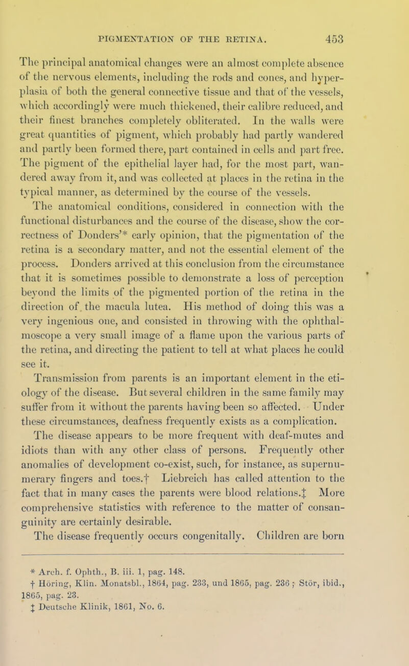 The principal anatomical changes were an almost complete absence of the nervous elements, including the rods and cones, and hyper- plasia of both the general connective tissue and that of the vessels, which accordingly were much thickened, their calibre reduced, and their finest branches completely obliterated. In the walls were great quantities of pigment, which probably had partly wandered and partly been formed there, part contained in cells and part free. The pigment of the epithelial layer had, for the most part, wan- dered away from it, and was collected at places in the retina in the typical manner, as determined by the course of the vessels. The anatomical conditions, considered in connection with the functional disturbances and the course of the disease, show the cor- rectness of Bonders’* early opinion, that the pigmentation of the retina is a secondary matter, and not the essential element of the process. Donders arrived at this conclusion from the circumstance that it is sometimes possible to demonstrate a loss of perception beyond the limits of the pigmented portion of the retina in the direction of the macula lutea. His method of doing this was a very ingenious one, and consisted in throwing with the ophthal- moscope a very small image of a flame upon the various parts of the retina, and directing the patient to tell at what places he could see it. Transmission from parents is an important element in the eti- ology of the disease. But several children in the same family may suffer from it without the parents having been so affected. Under these circumstances, deafness frequently exists as a complication. The disease appears to be more frequent with deaf-mutes and idiots than with any other class of persons. Frequently other anomalies of development co-exist, such, for instance, as supernu- merary fingers and toes.f Liebreich has called attention to the fact that in many cases the parents were blood relations.J More comprehensive statistics with reference to the matter of consan- guinity are certainly desirable. The disease frequently occurs congenitally. Children are born * Arch. f. Ophth., B. iii. 1, pag. 148. f Horing, Klin. Monatsbl., 18(34, pag. 233, und 1865, pag. 236 ; Stor, ibid., 1865, pag. 23. J Deutsche Klinik, 1861, No. 6.