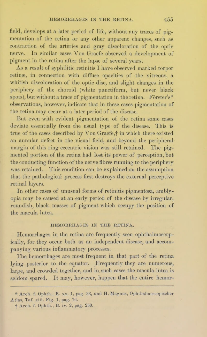 field, develops at a later period of life, without any traces of pig- mentation of the retina or any other apparent changes, such as contraction of the arteries and gray discoloration of the optic nerve. In similar cases Yon Graefe observed a development of pigment in the retina after the lapse of several years. As a result of syphilitic retinitis I have observed marked torpor retinte, in connection with diffuse opacities of the vitreous, a whitish discoloration of the optic disc, and slight changes in the periphery of the choroid (white punctiform, but never black spots), but without a trace of pigmentation in the retina. Forster’s* observations, however, indicate that in these cases pigmentation of the retina may occur at a later period of the disease. But even with evident pigmentation of the retina some cases deviate essentially from the usual type of the disease. This is true of the cases described by Von Graefe,f in which there existed an annular defect in the visual field, and beyond the peripheral margin of this ring eccentric vision was still retained. The pig- mented portion of the retina had lost its power of perception, but the conducting function of the nerve fibres running to the periphery was retained. This condition can be explained on the assumption that the pathological process first destroys the external perceptive retinal layers. In other cases of unusual forms of retinitis pigmentosa, ambly- opia may be caused at an early period of the disease by irregular, roundish, black masses of pigment which occupy the position of the macula lutea. HEMORRHAGES IN THE RETINA. Hemorrhages in the retina are frequently seen ophthalmoscop- ically, for they occur both as an independent disease, and accom- panying various inflammatory processes. The hemorrhages are most frequent in that part of the retina lying posterior to the equator. Frequently they are numerous, large, and crowded together, and in such cases the macula lutea is seldom spared. It may, however, happen that the entire hemor- * Arch. f. Ophth., B. xx. 1, pag. 38, und H. Magnus, Ophthalmoseopischer Atlas, Taf. xiii. Fig. 1, pag. 76. -j- Arch. f. Ophth., B. iv. 2, pag. 250.