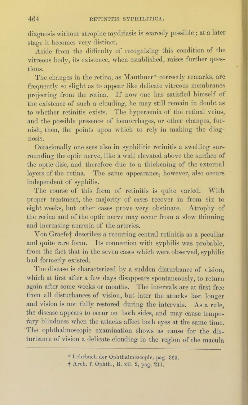 diagnosis without atropine mydriasis is scarcely possible; at a later stage it becomes very distinct. Aside from the difficulty of recognizing this condition of the vitreous body, its existence, when established, raises further ques- tions. The changes in the retina, as Mauthner* correctly remarks, are frequently so slight as to appear like delicate vitreous membranes projecting from the retina. If now one has satisfied himself of the existence of such a clouding, he may still remain in doubt as to whether retinitis exists. The hyperaemia of the retinal veins, and the possible presence of hemorrhages, or other changes, fur- nish, then, the points upon which to rely in making the diag- nosis. Occasionally one sees also in syphilitic retinitis a swelling sur- rounding the optic nerve, like a wall elevated above the surface of the optic disc, and therefore due to a thickening of the external layers of the retina. The same appearance, however, also occurs independent of syphilis. The course of this form of retinitis is quite varied. With proper treatment, the majority of cases recover in from six to eight weeks, but other cases prove very obstinate. Atrophy of the retina and of the optic nerve may occur from a slow thinning and increasing anaemia of the arteries. Von Graefef describes a recurring central retinitis as a peculiar and quite rare form. Its connection with syphilis was probable, from the fact that in the seven cases which were observed, syphilis had formerly existed. The disease is characterized by a sudden disturbance of vision, which at first after a few days disappears spontaneously, to return again after some weeks or months. The intervals are at first free from all disturbances of vision, but later the attacks last longer and vision is not fully restored during the intervals. As a rule, the disease appears to occur on both sides, and may cause tempo- rary blindness when the attacks affect both eyes at the same time. The ophthalmoscopic examination shows as cause for the dis- turbance of vision a delicate clouding in the region of the macula * Lehrbueh der Ophthalmoscopie, pag. 369. f Arch. f. Ophth., B. xii. 2, pag. 211.