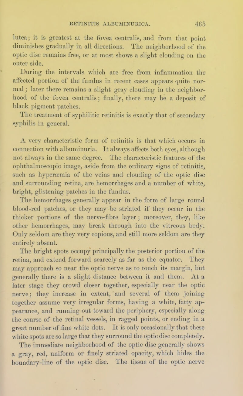 lutea; it is greatest at the fovea centralis, and from that point diminishes gradually in all directions. The neighborhood of the optic disc remains free, or at most shows a slight clouding on the outer side. During the intervals which are free from inflammation the affected portion of the fundus in recent cases appears quite nor- mal ; later there remains a slight gray clouding in the neighbor- hood of the fovea centralis; finally, there may be a deposit of black pigment patches. The treatment of syphilitic retinitis is exactly that of secondary syphilis in general. A very characteristic form of retinitis is that which occurs in connection with albuminuria. It always affects both eyes, although not always in the same degree. The characteristic features of the ophthalmoscopic image, aside from the ordinary signs of retinitis, such as hyperaemia of the veins and clouding of the optic disc and surrounding retina, are hemorrhages and a number of white, bright, glistening patches in the fundus. The hemorrhages generally appear in the form of large round blood-red patches, or they may be striated if they occur in the thicker portions of the nerve-fibre layer; moreover, they, like other hemorrhages, may break through into the vitreous body. Only seldom are they very copious, and still more seldom are they entirely absent. The bright spots occupy principally the posterior portion of the retina, and extend forward scarcely as far as the equator. They may approach so near the optic nerve as to touch its margin, but generally there is a slight distance between it and them. At a later stage they crowd closer together, especially near the optic nerve; they increase in extent, and several of them joining together assume very irregular forms, having a white, fatty ap- pearance, and running out toward the periphery, especially along the course of the retinal vessels, in ragged points, or ending in a great number of fine white dots. It is only occasionally that these white spots are so large that they surround the optic disc completely. The immediate neighborhood of the optic disc generally shows a gray, red, uniform or finely striated opacity, which hides the boundary-line of the optic disc. The tissue of the optic nerve