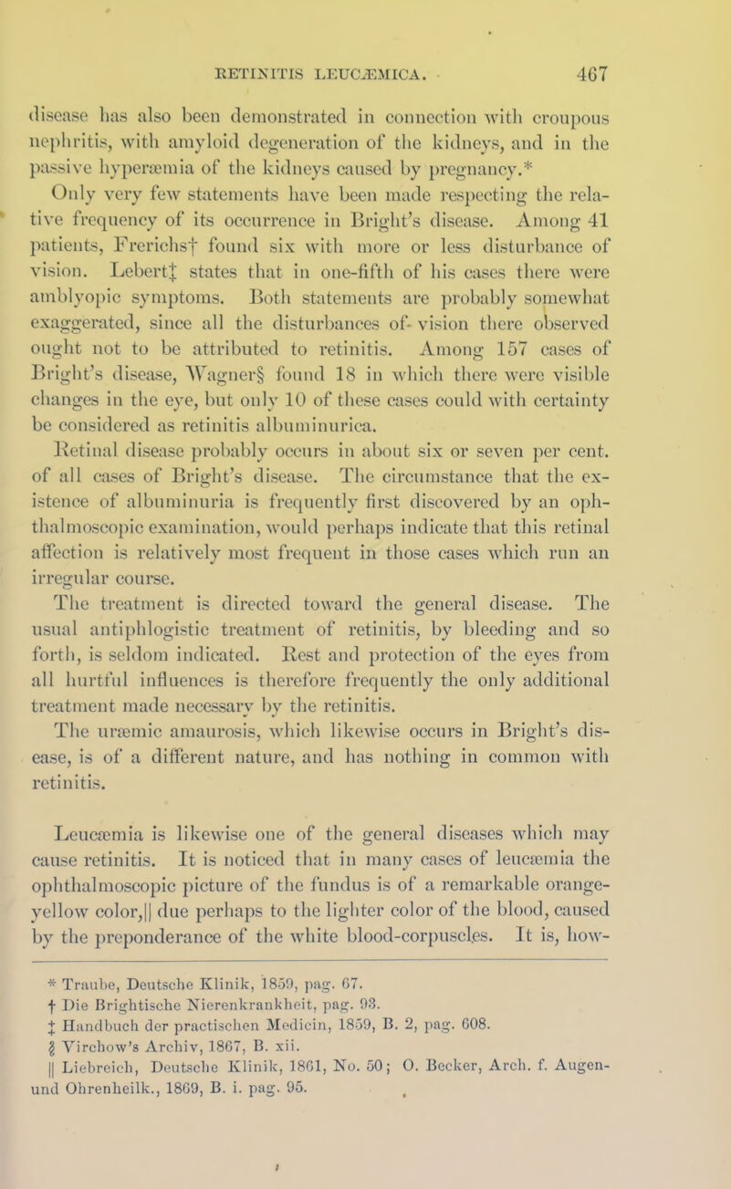 disease has also been demonstrated in connection with croupous nephritis, with amyloid degeneration of the kidneys, and in the passive hypersemia of the kidneys caused by pregnancy.* Only very few statements have been made respecting the rela- tive frequency of its occurrence in Bright’s disease. Among 41 patients, Frerichsf found six with more or less disturbance of vision. Lebert| states that in one-fifth of his cases there were amblyopic symptoms. Both statements are probably somewhat exaggerated, since all the disturbances of- vision there observed ought not to be attributed to retinitis. Among 157 cases of Bright’s disease, Wagner§ found 18 in which there were visible changes in the eye, but only 10 of these cases could with certainty be considered as retinitis albuminuriea. Retinal disease probably occurs in about six or seven per cent, of all cases of Bri ght’s d isease. The circumstance that the ex- istence of albuminuria is frequently first discovered by an oph- thalmoscopic examination, would perhaps indicate that this retinal affection is relatively most frequent in those cases which run an irregular course. The treatment is directed toward the general disease. The usual antiphlogistic treatment of retinitis, by bleeding and so forth, is seldom indicated. Rest and protection of the eyes from all hurtful influences is therefore frequently the only additional treatment made necessarv by the retinitis. The uraemic amaurosis, which likewise occurs in Bright’s dis- ease, is of a different nature, and has nothing in common with retinitis. Leucaemia is likewise one of the general diseases which may cause retinitis. It is noticed that in many cases of leucaemia the ophthalmoscopic picture of the fundus is of a remarkable orange- yellow color,|| due perhaps to the lighter color of the blood, caused by the preponderance of the white blood-corpuscles. It is, how- * Traube, Deutsche Klinik, 1859, pag. 67. f Die Brightische Nierenkrankbeit, pag. 93. J Handbuch dor practischen Medicin, 1859, B. 2, pag. 608. \ Virchow’s Arckiv, 1867, B. xii. || Liebreich, Deutsche Klinik, 1861, No. 50; 0. Becker, Arch. f. Augcn- und Ohrenheilk., 1869, B. i. pag. 95. t