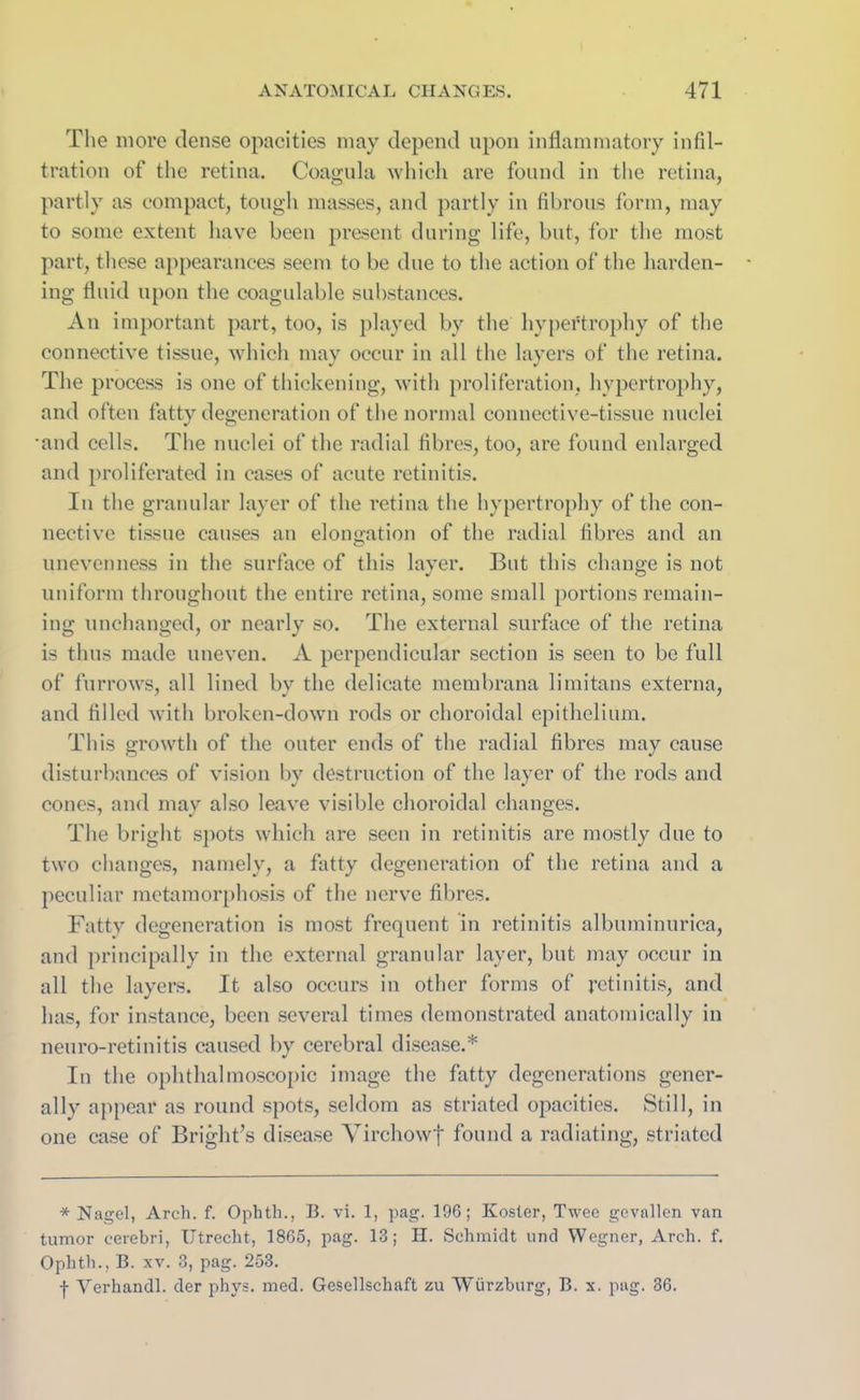 The more dense opacities may depend upon inflammatory infil- tration of the retina. Coagula which are found in the retina, partly as compact, tough masses, and partly in fibrous form, may to some extent have been present during life, but, for the most part, these appearances seem to be due to the action of the harden- ing fluid upon the coagulable substances. An important part, too, is played by the hypertrophy of the connective tissue, which may occur in all the layers of the retina. The process is one of thickening, with proliferation, hypertrophy, and often fatty degeneration of the normal connective-tissue nuclei •and cells. The nuclei of the radial fibres, too, are found enlarged and proliferated in cases of acute retinitis. In the granular layer of the retina the hypertrophy of the con- nective tissue causes an elongation of the radial fibres and an unevenness in the surface of this layer. But this change is not uniform throughout the entire retina, some small portions remain- ing unchanged, or nearly so. The external surface of the retina is thus made uneven. A perpendicular section is seen to be full of furrows, all lined by the delicate membrana limitans externa, and filled with broken-down rods or choroidal epithelium. This growth of the outer ends of the radial fibres may cause disturbances of vision by destruction of the layer of the rods and cones, and may also leave visible choroidal changes. The bright spots which are seen in retinitis are mostly due to two changes, namely, a fatty degeneration of the retina and a peculiar metamorphosis of the nerve fibres. Fatty degeneration is most frequent in retinitis albuminurica, and principally in the external granular layer, but may occur in all the layers. It also occurs in other forms of retinitis, and has, for instance, been several times demonstrated anatomically in neuro-retinitis caused by cerebral disease.* In the ophthalmoscopic image the fatty degenerations gener- ally appear as round spots, seldom as striated opacities. Still, in one case of Bright’s disease Virchowf found a radiating, striated * Nagel, Arch. f. Ophth., B. vi. 1, pag. 196; Rosier, Twee gcvallen van tumor cerebri, Utrecht, 1865, pag. 13; II. Schmidt und Wegner, Arch. f. Ophth., B. xv. 3, pag. 253. j- Verhandl. der phys. med. Gesellschaft zu Wurzburg, B. x. pag. 36.