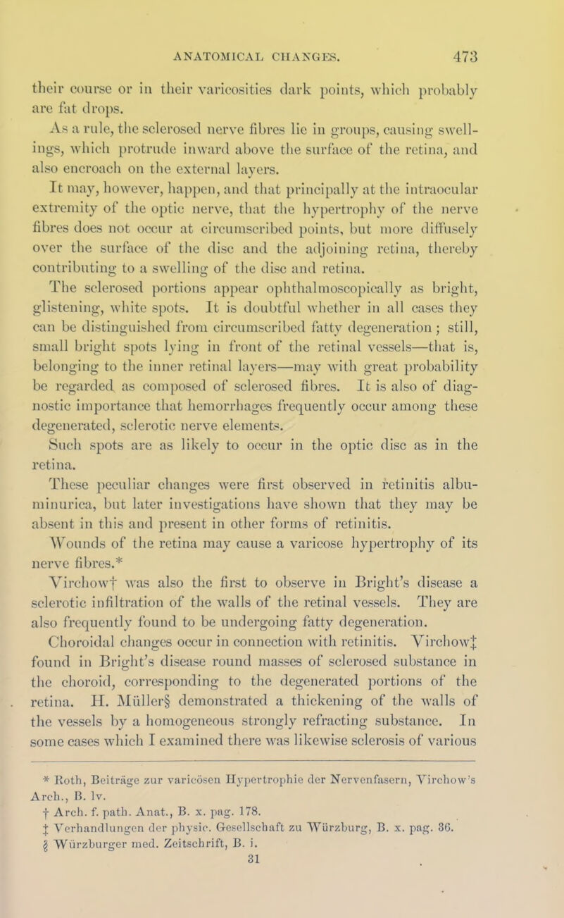 their course or in their varicosities dark points, which probably are fat drops. As a rule, the sclerosed nerve fibres lie in groups, causing swell- ings, which protrude inward above the surface of the retina, and also encroach on the external layers. It may, however, happen, and that principally at the intraocular extremity of the optic nerve, that the hypertrophy of the nerve fibres does not occur at circumscribed points, but more diffusely over the surface of the disc and the adjoining retina, thereby contributing to a swelling of the disc and retina. The sclerosed portions appear ophthalmoscopically as bright, glistening, white spots. It is doubtful whether in all cases they can be distinguished from circumscribed fatty degeneration ; still, small bright spots lying in front of the retinal vessels—that is, belonging to the inner retinal layers—may with great probability be regarded as composed of sclerosed fibres. It is also of diag- nostic importance that hemorrhages frequently occur among these degenerated, sclerotic nerve elements. Such spots are as likely to occur in the optic disc as in the retina. These peculiar changes were first observed in retinitis albu- minurica, but later investigations have shown that they may be absent in this and present in other forms of retinitis. Wounds of the retina may cause a varicose hypertrophy of its nerve fibres.* Virchowf was also the first to observe in Bright’s disease a sclerotic infiltration of the walls of the retinal vessels. They are also frequently found to be undergoing fatty degeneration. Choroidal changes occur in connection with retinitis. Virchow^ found in Bright’s disease round masses of sclerosed substance in the choroid, corresponding to the degenerated portions of the retina. H. Muller§ demonstrated a thickening of the walls of the vessels by a homogeneous strongly refracting substance. In some cases which I examined there was likewise sclerosis of various * Roth, Beitriige zur varicosen Hypertrophie der Nervenfasern, Virchow’s Arch., B. lv. f Arch. f. path. Anat., B. x. pag. 178. J Verhandlungcn der physic. G-esellschaft zu Wurzburg, B. x. pag. 36. | Wurzburger med. Zeitschrift, B. i. 31