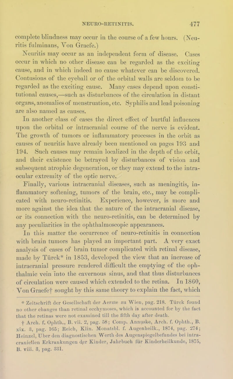 complete blindness may occur in the course of a few hours. (Neu- ritis fulminans, Von Graefe.) Neuritis may occur as an independent form of disease. Cases occur in which no other disease can be regarded as the exciting cause, and in which indeed no cause whatever can be discovered. Contusions of the eyeball or of the orbital walls are seldom to be regarded as the exciting cause. Many cases depend upon consti- tutional causes,—such as disturbances of the circulation in distant organs, anomalies of menstruation, etc. Syphilis and lead poisoning are also named as causes. In another class of cases the direct effect of hurtful influences upon the orbital or intracranial course of the nerve is evident. The growth of tumors or inflammatory processes in the orbit as causes of neuritis have already been mentioned on pages 193 and 194. Such causes may remain localized in the depth of the orbit, and their existence be betrayed bv disturbances of vision and subsequent atrophic degeneration, or they may extend to the intra- ocular extremity of the optic nerve. Finally, various intracranial diseases, such as meningitis, in- flammatory softening, tumors of the brain, etc., may be compli- cated with neuro-retinitis. Experience, however, is more and more against the idea that the nature of the intracranial disease, or its connection with the neuro-retinitis, can be determined by any peculiarities in the ophthalmoscopic appearances. In this matter the occurrence of neuro-retinitis in connection with brain tumors has played an important part. A very exact analysis of cases of brain tumor complicated with retinal disease, made by Ttirck* in 1853, developed the view that an increase of intracranial pressure rendered difficult the emptying of the oph- thalmic vein into the cavernous sinus, and that thus disturbances of circulation were caused which extended to the retina. In 18G0, Yon Graefef sought by this same theory to explain the fact, which * Zeitschrift der Gesellschaft der Aerzte zu Wien, pag. 218. Tiirck found no other changes than retinal ecchymoses, which is accounted for by the fact that the retinas were not examined till the fifth day after death. f Arch. f. Ophth., B. vii. 2, pag. 58; Comp. Annuske, Arch. f. Ophth., B. xix. 3, pag. 105; Reich, Klin. Monatsbl. f. Augenheilk., 1874, pag. 274; Heinzel, Uber den diagnostischen Worth des Augenspiegelbefundes bei intra- cranieilen Erkrankungcn dpr Kinder, Jahrbuch fur Kinderheilkundc, 1875, B. viii. 3, pag. 331.