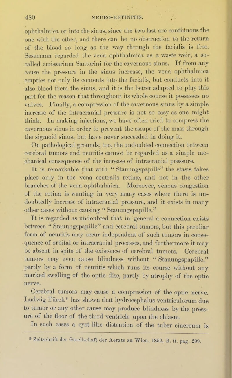 ophthalmica or into tlie sinus, since the two last are contiguous tlie one with the other, and there can be no obstruction to the return of tlie blood so long as the way through the facialis is free. Sesemann regarded the vena ophthalmica as a waste weir, a so- called emissarium Santorini for the cavernous sinus. If from any cause the pressure in the sinus increase, the vena ophthalmica empties not only its contents into the facialis, but conducts into it also blood from the sinus, and it is the better adapted to play this part for the reason that throughout its whole course it possesses no valves. Finally, a compression of the cavernous sinus by a simple increase of the intracranial pressure is not so easy as one might think. In making injections, we have often tried to compress the cavernous sinus in order to prevent the escape of the mass through the sigmoid sinus, but have never succeeded in doing it. On pathological grounds, too, the undoubted connection between cerebral tumors and neuritis cannot be regarded as a simple me- chanical consequence of the increase of intracranial pressure. It is remarkable that with “ Stauungspapille” the stasis takes place only in the vena centralis retinae, and not in the other branches of the vena ophthalmica. Moreover, venous congestion of the retina is wanting in very many cases where there is un- doubtedly increase of intracranial pressure, and it exists in many other cases without causing “ Stauungspapille.” It is regarded as undoubted that in general a connection exists between “ Stauungspapille” and cerebral tumors, but this peculiar form of neuritis may occur independent of such tumors in conse- quence of orbital or intracranial processes, and furthermore it may be absent in spite of the existence of cerebral tumors. Cerebral tumors may even cause blindness without “ Stauungspapille,” partly by a form of neuritis which runs its course without any marked swelling of the optic disc, partly by atrophy of the optic nerve. Cerebral tumors may cause a compression of the optic nerve. Ludwig Tiirck* lias shown that hydrocephalus ventriculorum due to tumor or any other cause may produce blindness by the press- ure of the floor of the third ventricle upon the chiasm. In such cases a cyst-like distention of the tuber cinereum is * Zeitschrift der Gesellschaft der Aerzte zu Wien, 1852, B. ii. pag. 299.